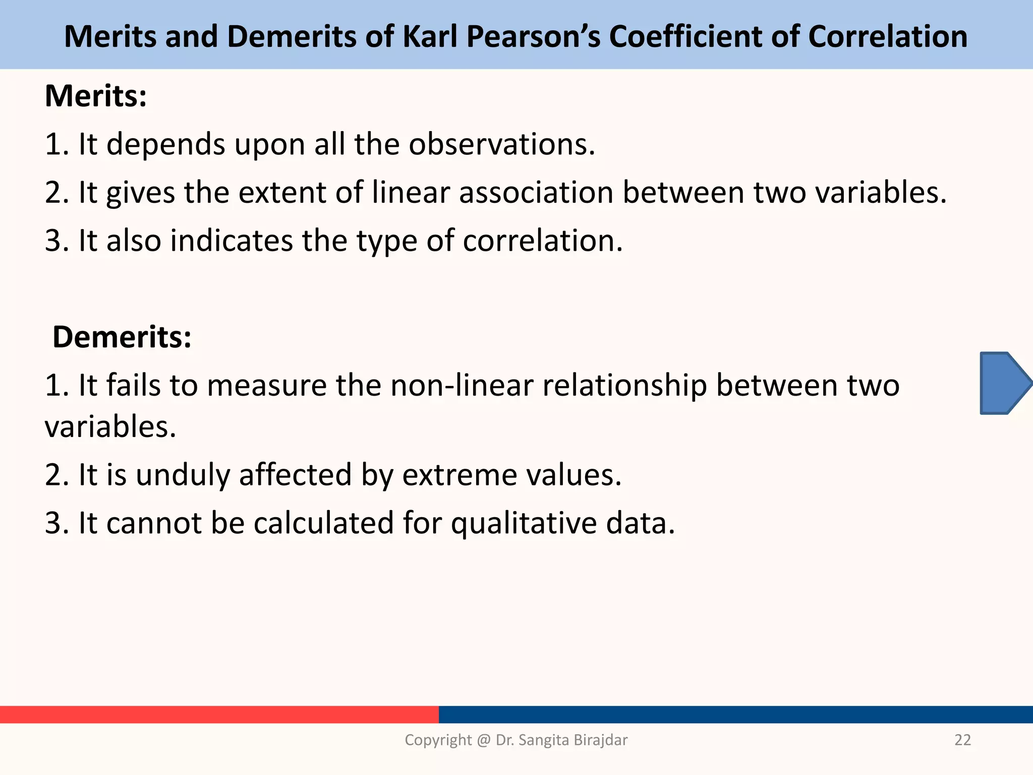 Merits and Demerits of Karl Pearson’s Coefficient of Correlation
Merits:
1. It depends upon all the observations.
2. It gives the extent of linear association between two variables.
3. It also indicates the type of correlation.
Demerits:
1. It fails to measure the non-linear relationship between two
variables.
2. It is unduly affected by extreme values.
3. It cannot be calculated for qualitative data.
Copyright @ Dr. Sangita Birajdar 22
 