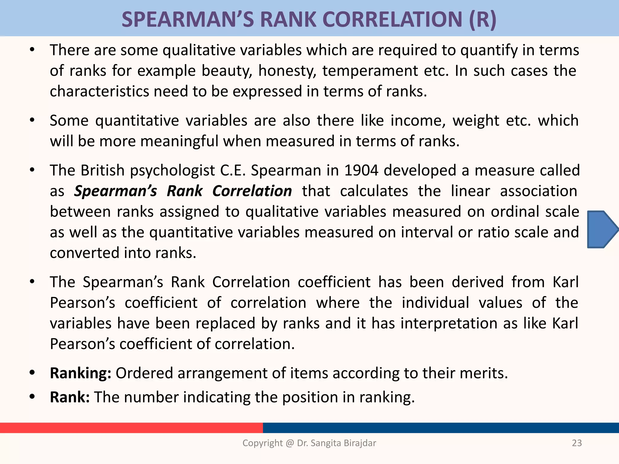 SPEARMAN’S RANK CORRELATION (R)
• There are some qualitative variables which are required to quantify in terms
of ranks for example beauty, honesty, temperament etc. In such cases the
characteristics need to be expressed in terms of ranks.
• Some quantitative variables are also there like income, weight etc. which
will be more meaningful when measured in terms of ranks.
• The British psychologist C.E. Spearman in 1904 developed a measure called
as Spearman’s Rank Correlation that calculates the linear association
between ranks assigned to qualitative variables measured on ordinal scale
as well as the quantitative variables measured on interval or ratio scale and
converted into ranks.
• The Spearman’s Rank Correlation coefficient has been derived from Karl
Pearson’s coefficient of correlation where the individual values of the
variables have been replaced by ranks and it has interpretation as like Karl
Pearson’s coefficient of correlation.
• Ranking: Ordered arrangement of items according to their merits.
• Rank: The number indicating the position in ranking.
Copyright @ Dr. Sangita Birajdar 23
 