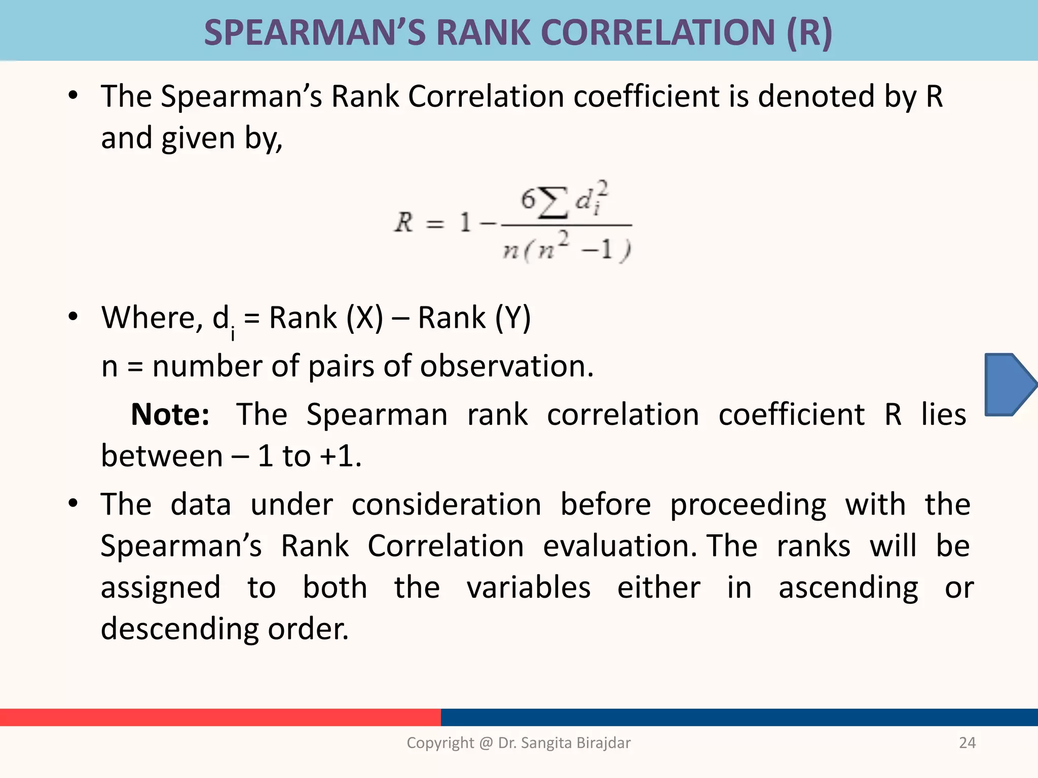 SPEARMAN’S RANK CORRELATION (R)
• The Spearman’s Rank Correlation coefficient is denoted by R
and given by,
• Where, di
= Rank (X) – Rank (Y)
n = number of pairs of observation.
Note: The Spearman rank correlation coefficient R lies
between – 1 to +1.
• The data under consideration before proceeding with the
Spearman’s Rank Correlation evaluation. The ranks will be
assigned to both the variables either in ascending or
descending order.
Copyright @ Dr. Sangita Birajdar 24
 