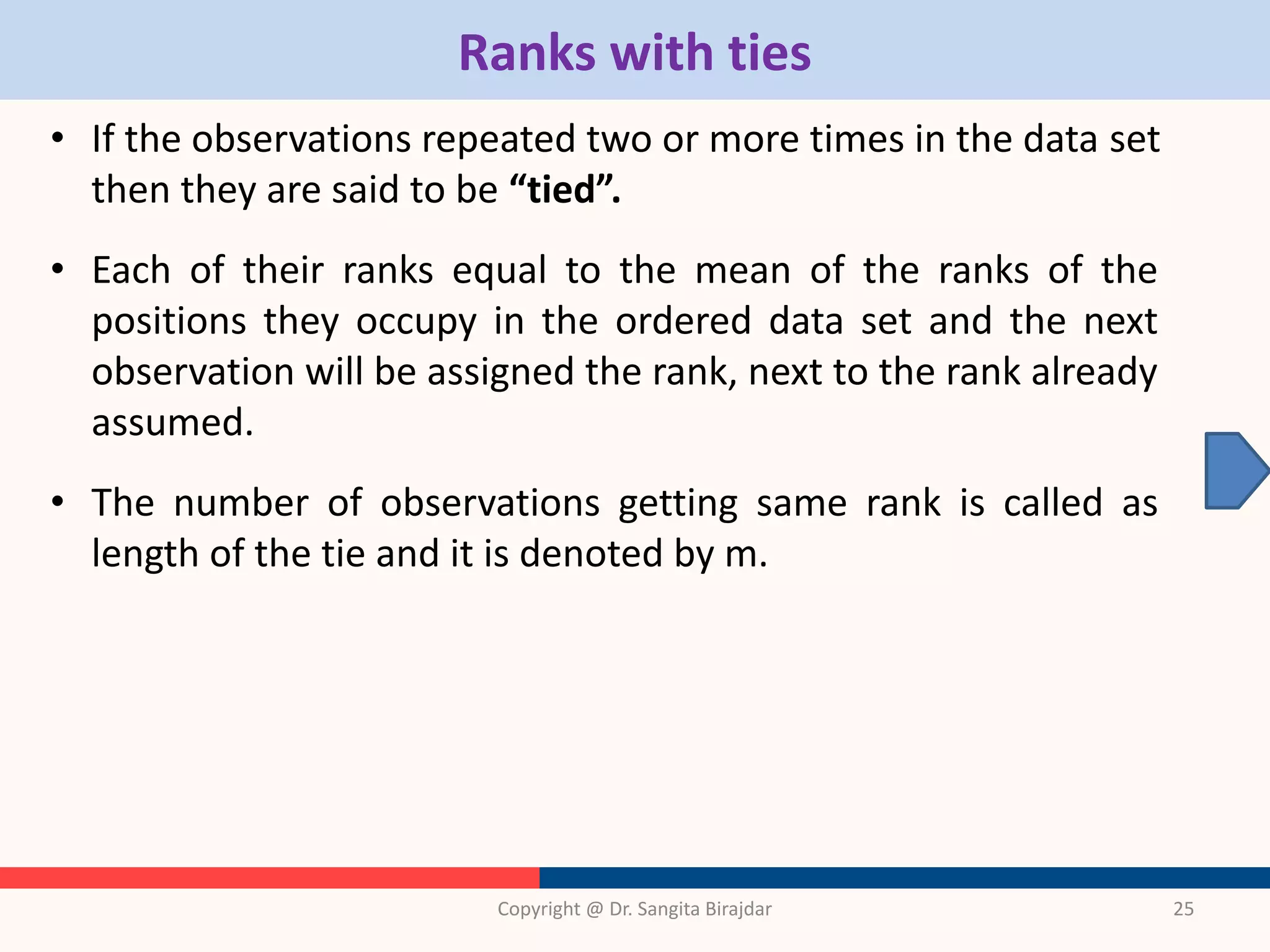 Ranks with ties
• If the observations repeated two or more times in the data set
then they are said to be “tied”.
• Each of their ranks equal to the mean of the ranks of the
positions they occupy in the ordered data set and the next
observation will be assigned the rank, next to the rank already
assumed.
• The number of observations getting same rank is called as
length of the tie and it is denoted by m.
Copyright @ Dr. Sangita Birajdar 25
 