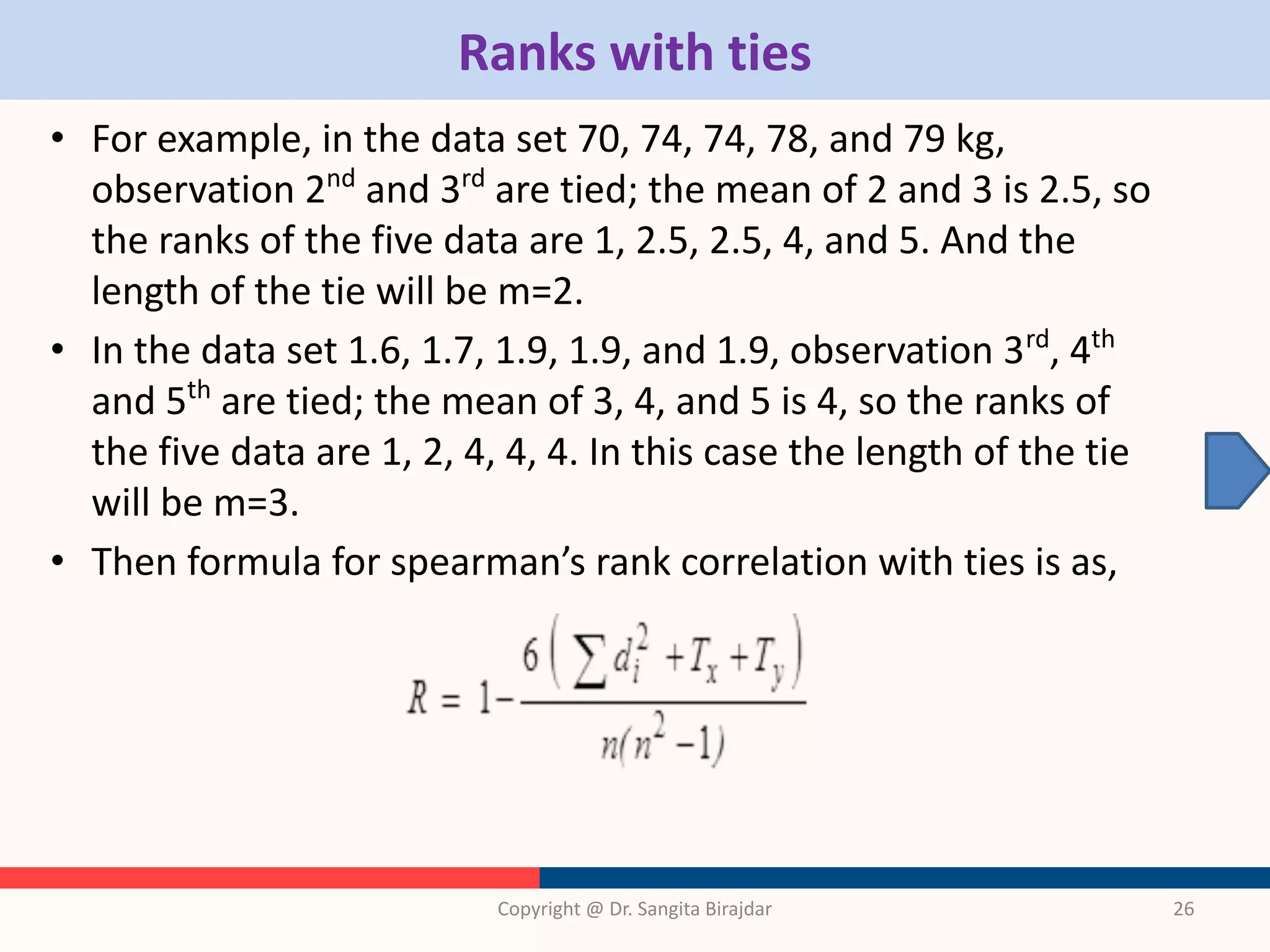 Ranks with ties
• For example, in the data set 70, 74, 74, 78, and 79 kg,
observation 2nd
and 3rd
are tied; the mean of 2 and 3 is 2.5, so
the ranks of the five data are 1, 2.5, 2.5, 4, and 5. And the
length of the tie will be m=2.
• In the data set 1.6, 1.7, 1.9, 1.9, and 1.9, observation 3rd
, 4th
and 5th
are tied; the mean of 3, 4, and 5 is 4, so the ranks of
the five data are 1, 2, 4, 4, 4. In this case the length of the tie
will be m=3.
• Then formula for spearman’s rank correlation with ties is as,
Copyright @ Dr. Sangita Birajdar 26
 
