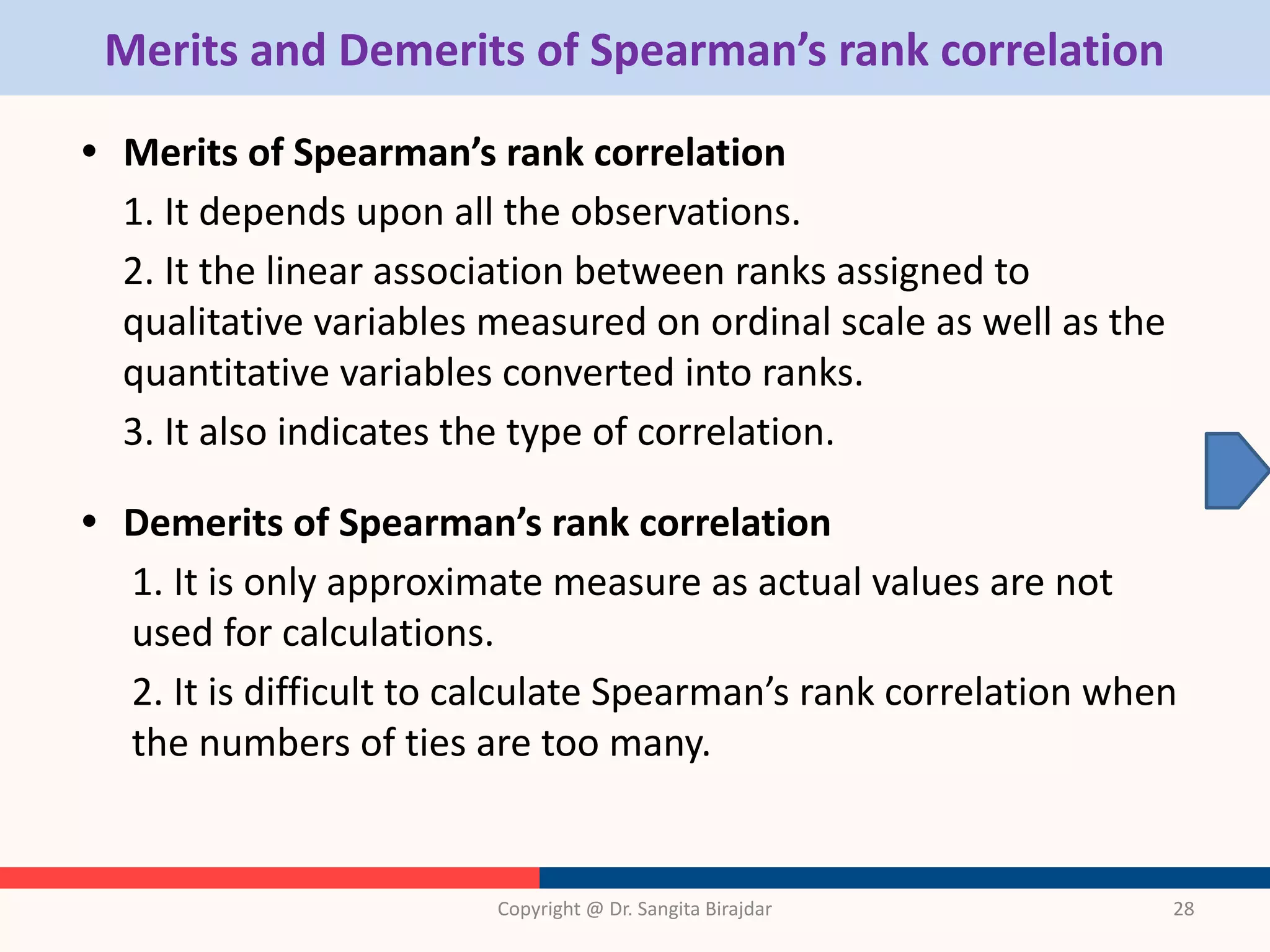 Merits and Demerits of Spearman’s rank correlation
• Merits of Spearman’s rank correlation
1. It depends upon all the observations.
2. It the linear association between ranks assigned to
qualitative variables measured on ordinal scale as well as the
quantitative variables converted into ranks.
3. It also indicates the type of correlation.
• Demerits of Spearman’s rank correlation
1. It is only approximate measure as actual values are not
used for calculations.
2. It is difficult to calculate Spearman’s rank correlation when
the numbers of ties are too many.
Copyright @ Dr. Sangita Birajdar 28
 