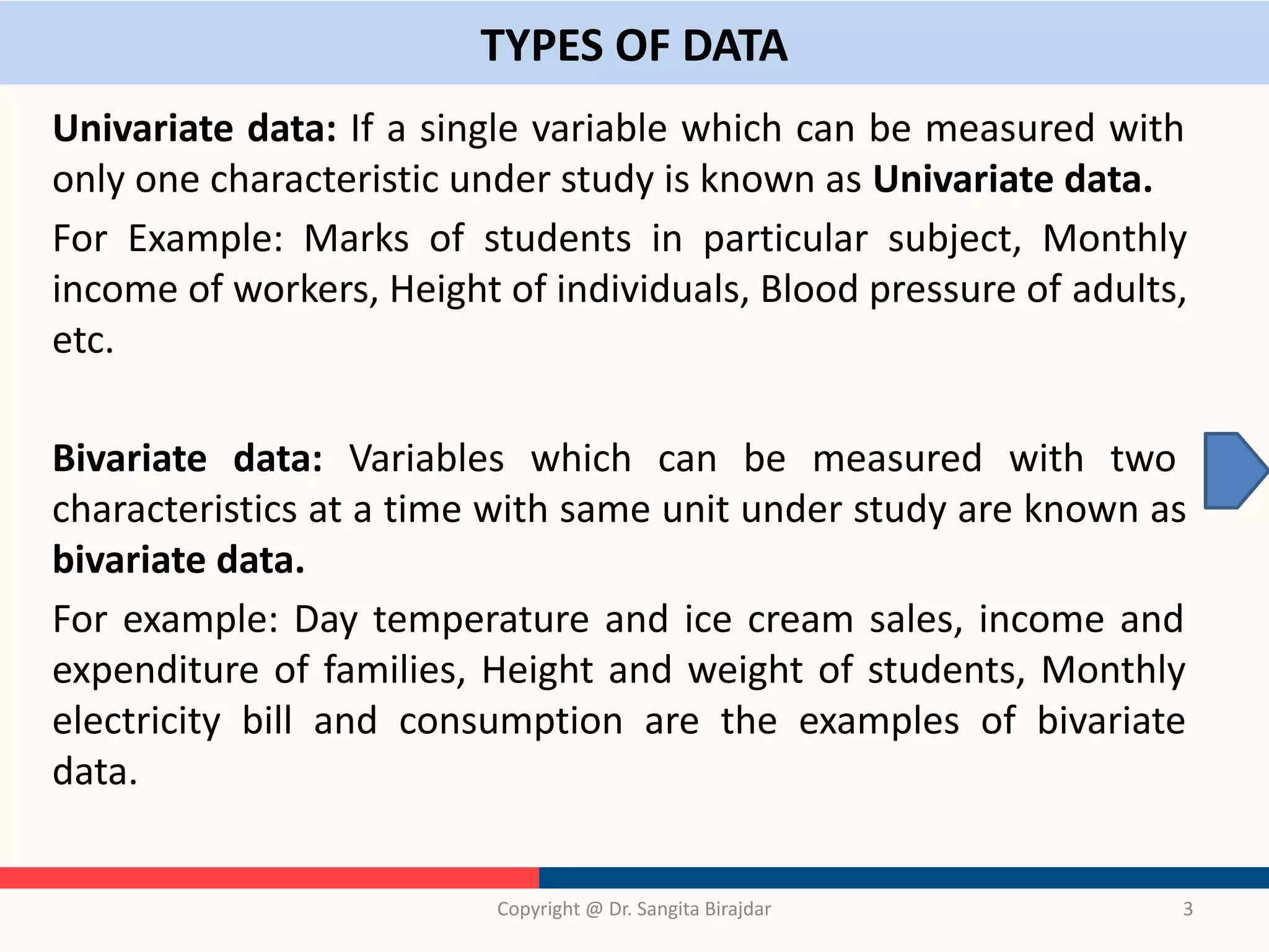TYPES OF DATA
Univariate data: If a single variable which can be measured with
only one characteristic under study is known as Univariate data.
For Example: Marks of students in particular subject, Monthly
income of workers, Height of individuals, Blood pressure of adults,
etc.
Bivariate data: Variables which can be measured with two
characteristics at a time with same unit under study are known as
bivariate data.
For example: Day temperature and ice cream sales, income and
expenditure of families, Height and weight of students, Monthly
electricity bill and consumption are the examples of bivariate
data.
Copyright @ Dr. Sangita Birajdar 3
 