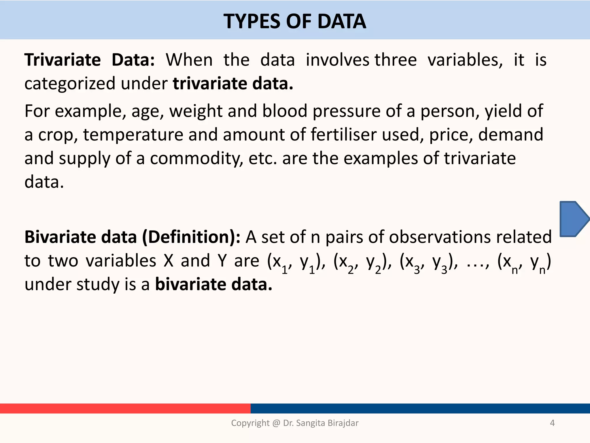TYPES OF DATA
Trivariate Data: When the data involves three variables, it is
categorized under trivariate data.
For example, age, weight and blood pressure of a person, yield of
a crop, temperature and amount of fertiliser used, price, demand
and supply of a commodity, etc. are the examples of trivariate
data.
Bivariate data (Definition): A set of n pairs of observations related
to two variables X and Y are (x1
, y1
), (x2
, y2
), (x3
, y3
), …, (xn
, yn
)
under study is a bivariate data.
Copyright @ Dr. Sangita Birajdar 4
 