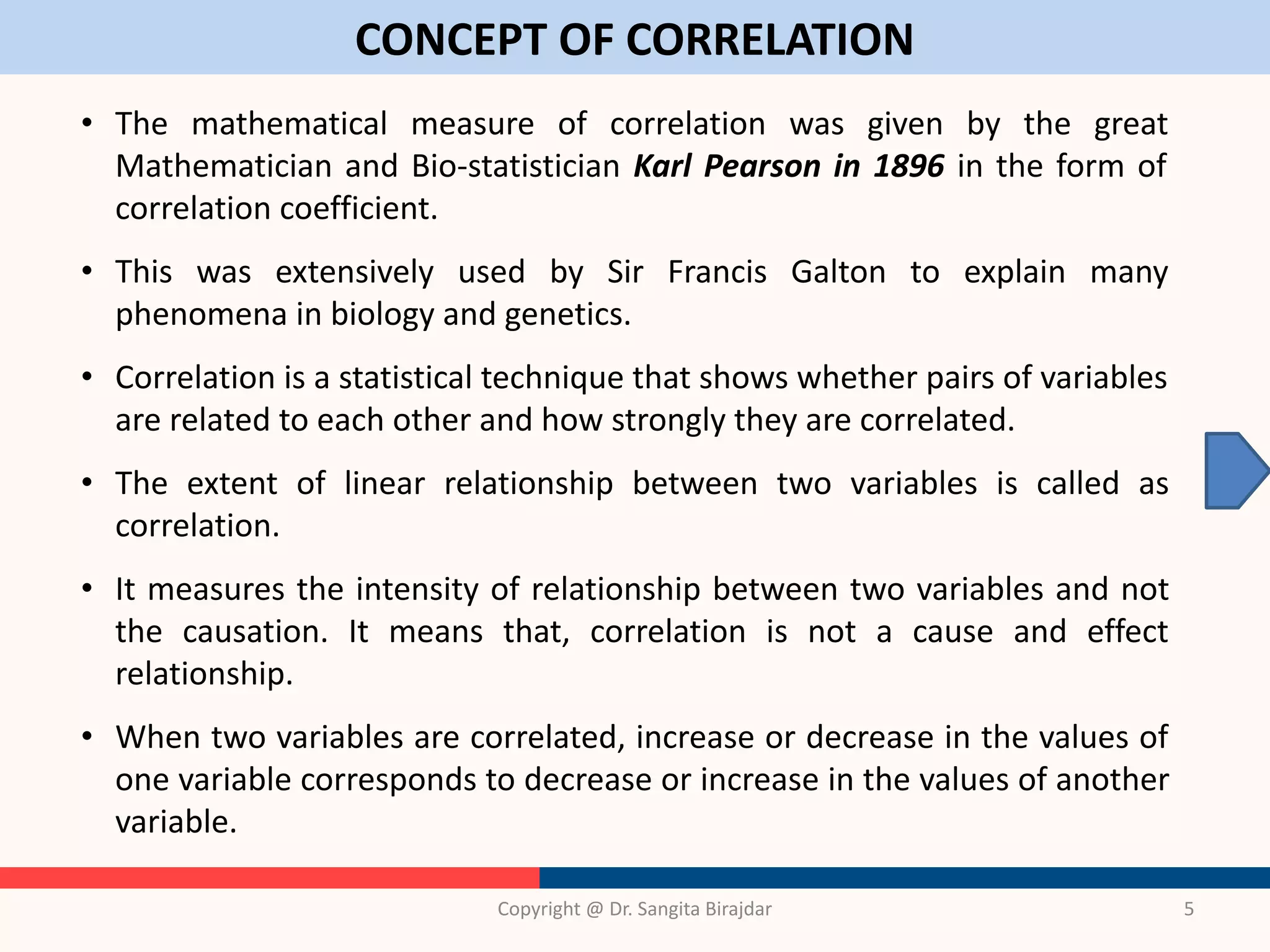 CONCEPT OF CORRELATION
Copyright @ Dr. Sangita Birajdar 5
• The mathematical measure of correlation was given by the great
Mathematician and Bio-statistician Karl Pearson in 1896 in the form of
correlation coefficient.
• This was extensively used by Sir Francis Galton to explain many
phenomena in biology and genetics.
• Correlation is a statistical technique that shows whether pairs of variables
are related to each other and how strongly they are correlated.
• The extent of linear relationship between two variables is called as
correlation.
• It measures the intensity of relationship between two variables and not
the causation. It means that, correlation is not a cause and effect
relationship.
• When two variables are correlated, increase or decrease in the values of
one variable corresponds to decrease or increase in the values of another
variable.
 