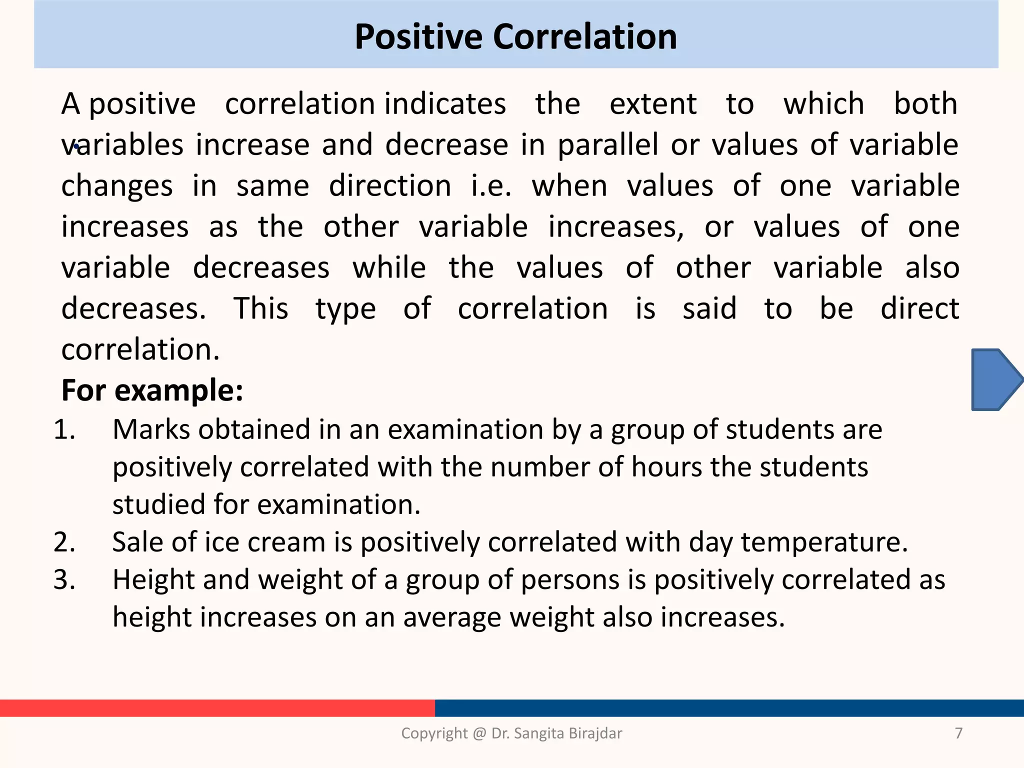 Positive Correlation
•
Copyright @ Dr. Sangita Birajdar 7
A positive correlation indicates the extent to which both
variables increase and decrease in parallel or values of variable
changes in same direction i.e. when values of one variable
increases as the other variable increases, or values of one
variable decreases while the values of other variable also
decreases. This type of correlation is said to be direct
correlation.
For example:
1. Marks obtained in an examination by a group of students are
positively correlated with the number of hours the students
studied for examination.
2. Sale of ice cream is positively correlated with day temperature.
3. Height and weight of a group of persons is positively correlated as
height increases on an average weight also increases.
 