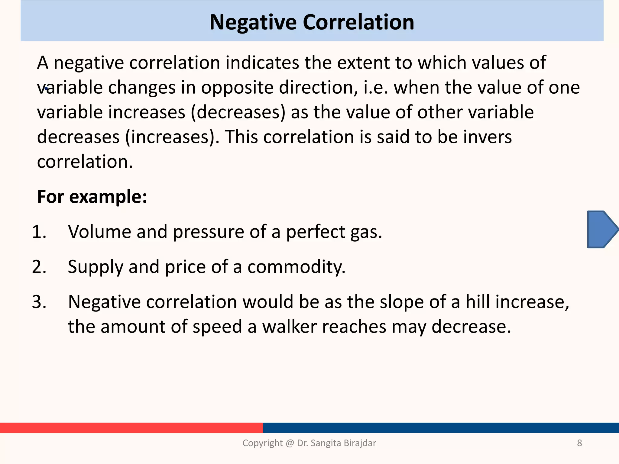 Negative Correlation
•
Copyright @ Dr. Sangita Birajdar 8
A negative correlation indicates the extent to which values of
variable changes in opposite direction, i.e. when the value of one
variable increases (decreases) as the value of other variable
decreases (increases). This correlation is said to be invers
correlation.
For example:
1. Volume and pressure of a perfect gas.
2. Supply and price of a commodity.
3. Negative correlation would be as the slope of a hill increase,
the amount of speed a walker reaches may decrease.
 