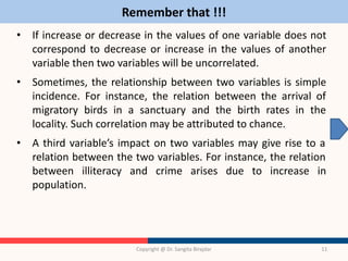 Remember that !!!
• If increase or decrease in the values of one variable does not
correspond to decrease or increase in the values of another
variable then two variables will be uncorrelated.
• Sometimes, the relationship between two variables is simple
incidence. For instance, the relation between the arrival of
migratory birds in a sanctuary and the birth rates in the
locality. Such correlation may be attributed to chance.
• A third variable’s impact on two variables may give rise to a
relation between the two variables. For instance, the relation
between illiteracy and crime arises due to increase in
population.
Copyright @ Dr. Sangita Birajdar 11
 