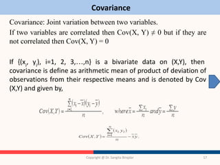 Covariance
Covariance: Joint variation between two variables.
If two variables are correlated then Cov(X, Y) ≠ 0 but if they are
not correlated then Cov(X, Y) = 0
If {(xi
, yi
), i=1, 2, 3,…,n} is a bivariate data on (X,Y), then
covariance is define as arithmetic mean of product of deviation of
observations from their respective means and is denoted by Cov
(X,Y) and given by,
Copyright @ Dr. Sangita Birajdar 17
 
