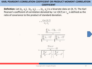 KARL PEARSON’S CORRELATION COEFFICIENT OR PRODUCT MOMENT CORRELATION
COEFFICIENT
Definition: Let (x1
, y1
), (x2
, y2
), …, (xn
, yn
) is a bivariate data on (X, Y). The Karl
Pearson’s coefficient of correlation denoted by r or r(X,Y) or rxy
is defined as the
ratio of covariance to the product of standard deviation.
Copyright @ Dr. Sangita Birajdar 19
 