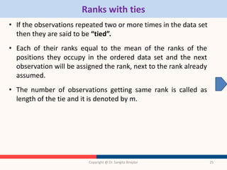 Ranks with ties
• If the observations repeated two or more times in the data set
then they are said to be “tied”.
• Each of their ranks equal to the mean of the ranks of the
positions they occupy in the ordered data set and the next
observation will be assigned the rank, next to the rank already
assumed.
• The number of observations getting same rank is called as
length of the tie and it is denoted by m.
Copyright @ Dr. Sangita Birajdar 25
 