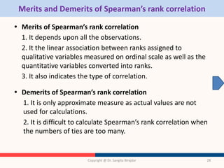 Merits and Demerits of Spearman’s rank correlation
• Merits of Spearman’s rank correlation
1. It depends upon all the observations.
2. It the linear association between ranks assigned to
qualitative variables measured on ordinal scale as well as the
quantitative variables converted into ranks.
3. It also indicates the type of correlation.
• Demerits of Spearman’s rank correlation
1. It is only approximate measure as actual values are not
used for calculations.
2. It is difficult to calculate Spearman’s rank correlation when
the numbers of ties are too many.
Copyright @ Dr. Sangita Birajdar 28
 