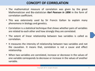CONCEPT OF CORRELATION
Copyright @ Dr. Sangita Birajdar 5
• The mathematical measure of correlation was given by the great
Mathematician and Bio-statistician Karl Pearson in 1896 in the form of
correlation coefficient.
• This was extensively used by Sir Francis Galton to explain many
phenomena in biology and genetics.
• Correlation is a statistical technique that shows whether pairs of variables
are related to each other and how strongly they are correlated.
• The extent of linear relationship between two variables is called as
correlation.
• It measures the intensity of relationship between two variables and not
the causation. It means that, correlation is not a cause and effect
relationship.
• When two variables are correlated, increase or decrease in the values of
one variable corresponds to decrease or increase in the values of another
variable.
 