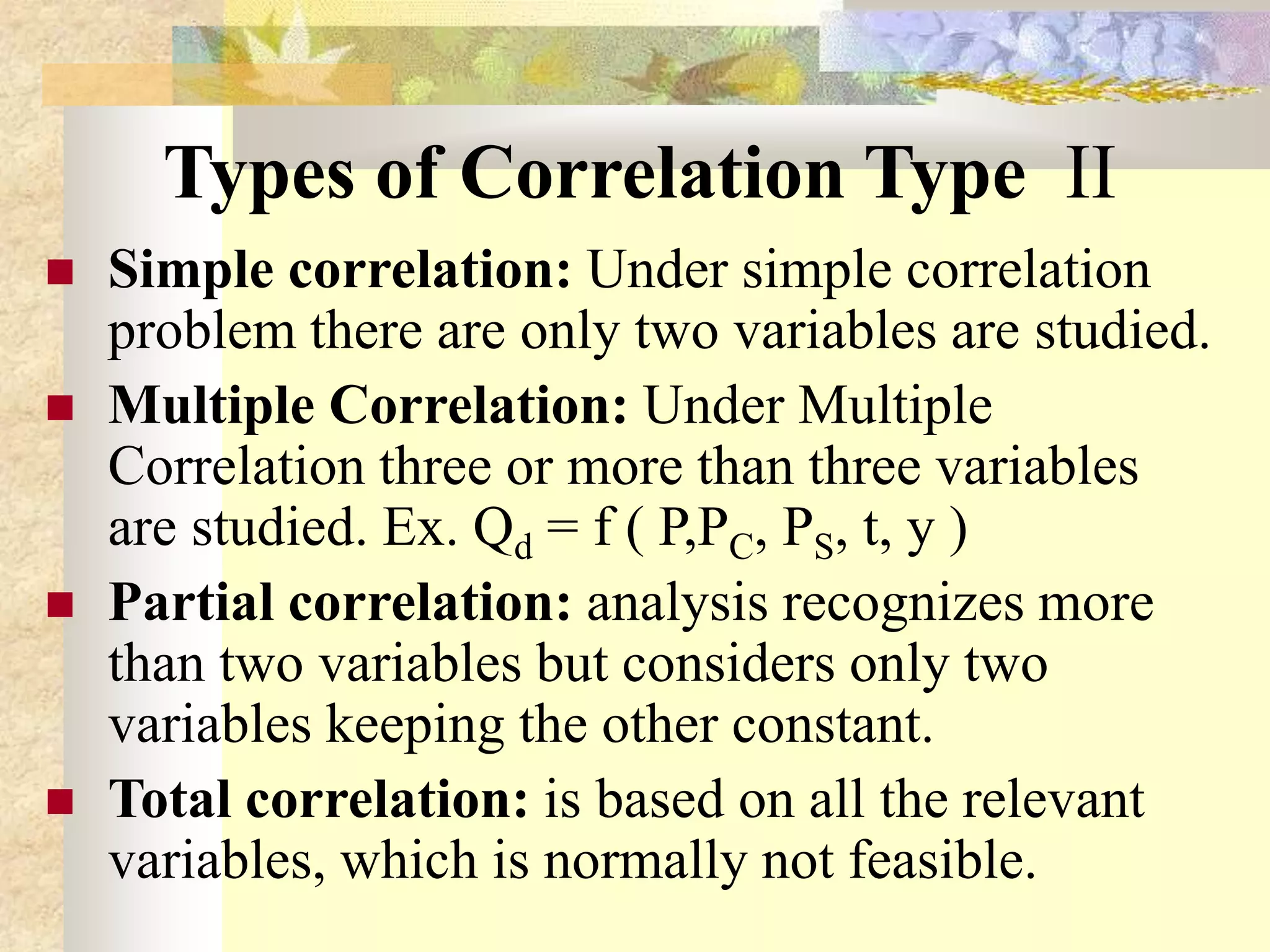 Types of Correlation Type II
 Simple correlation: Under simple correlation
problem there are only two variables are studied.
 Multiple Correlation: Under Multiple
Correlation three or more than three variables
are studied. Ex. Qd = f ( P,PC, PS, t, y )
 Partial correlation: analysis recognizes more
than two variables but considers only two
variables keeping the other constant.
 Total correlation: is based on all the relevant
variables, which is normally not feasible.
 
