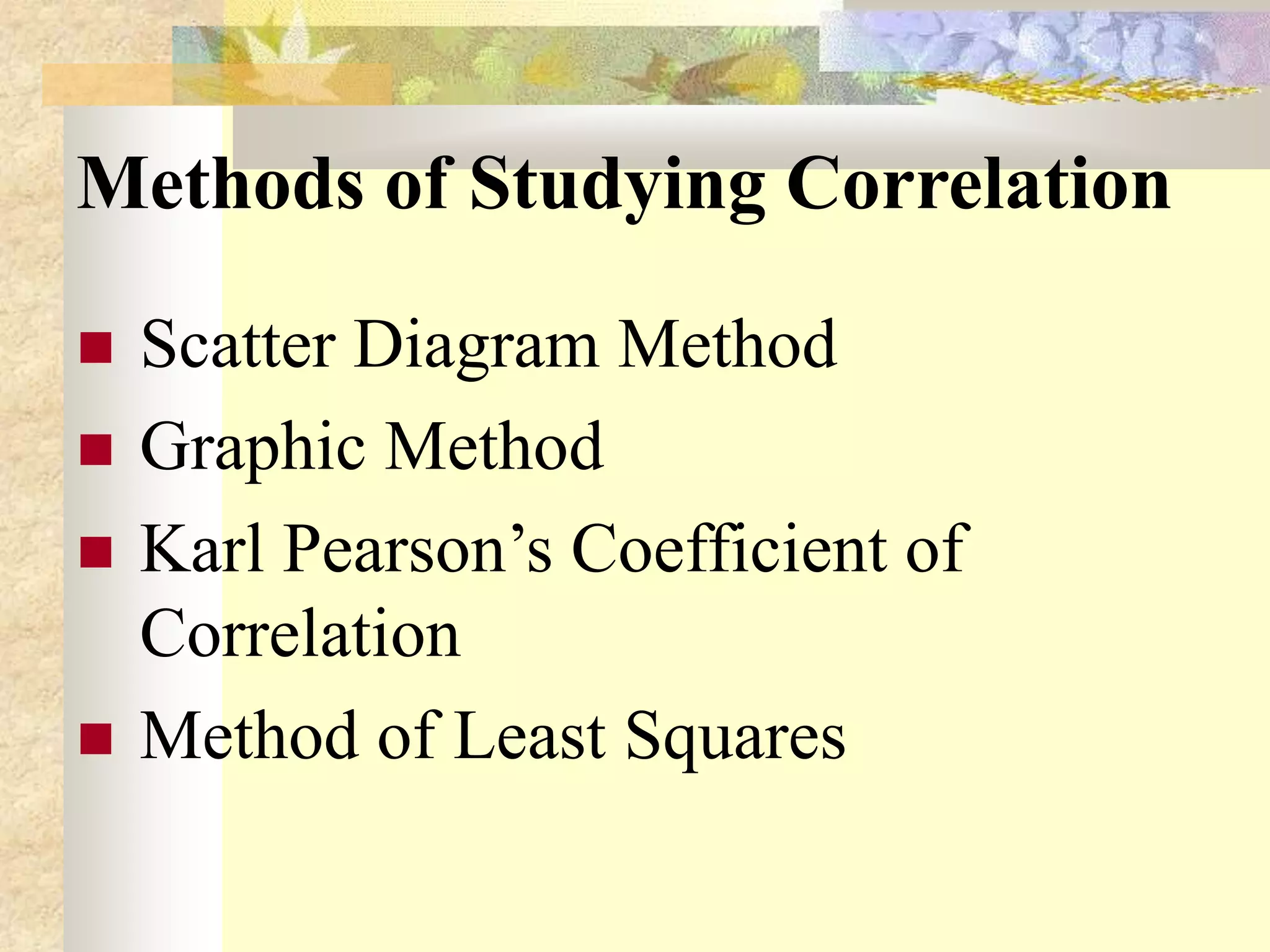 Methods of Studying Correlation
 Scatter Diagram Method
 Graphic Method
 Karl Pearson’s Coefficient of
Correlation
 Method of Least Squares
 