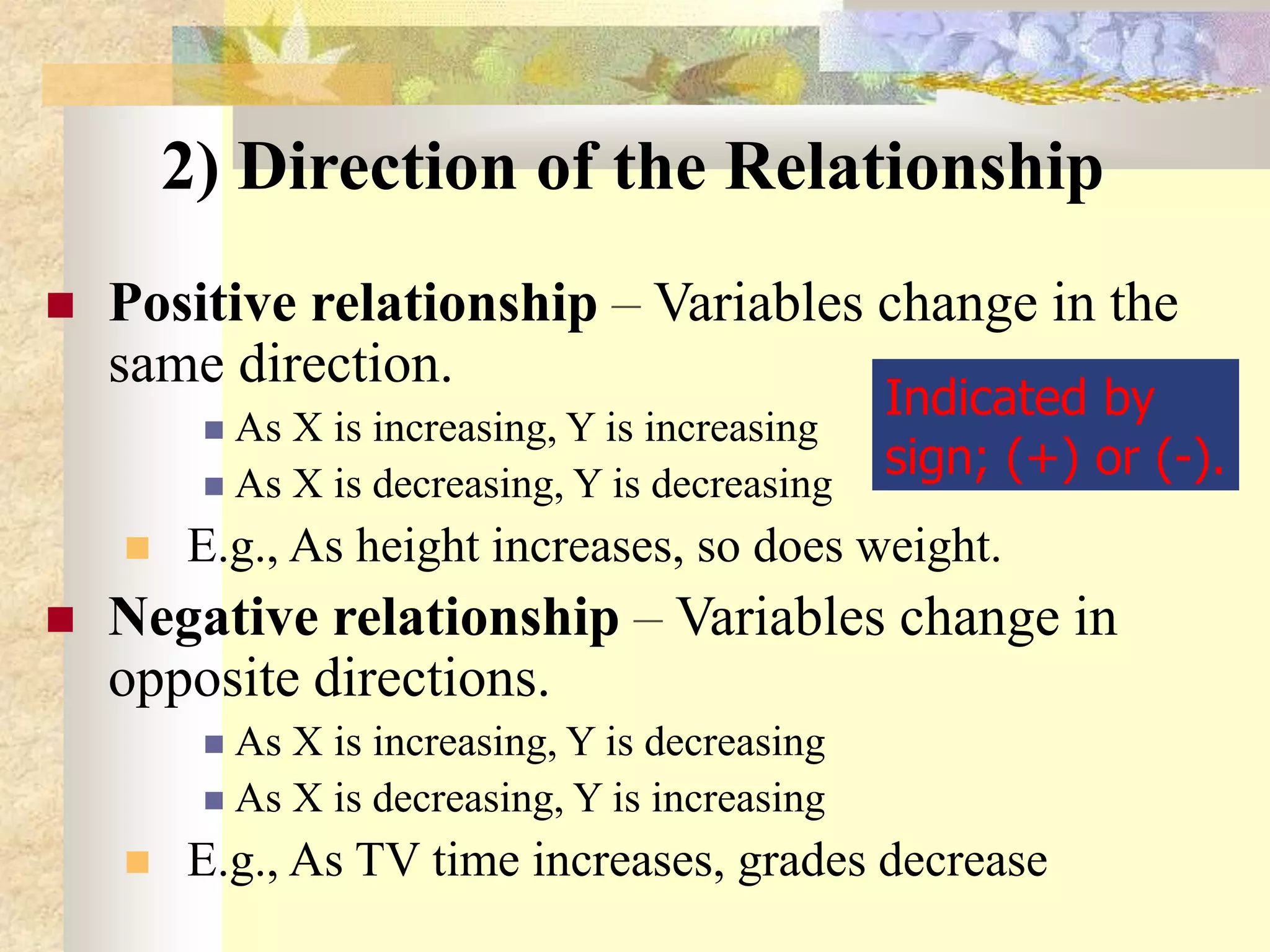 2) Direction of the Relationship
 Positive relationship – Variables change in the
same direction.
 As X is increasing, Y is increasing
 As X is decreasing, Y is decreasing
 E.g., As height increases, so does weight.
 Negative relationship – Variables change in
opposite directions.
 As X is increasing, Y is decreasing
 As X is decreasing, Y is increasing
 E.g., As TV time increases, grades decrease
Indicated by
sign; (+) or (-).
 