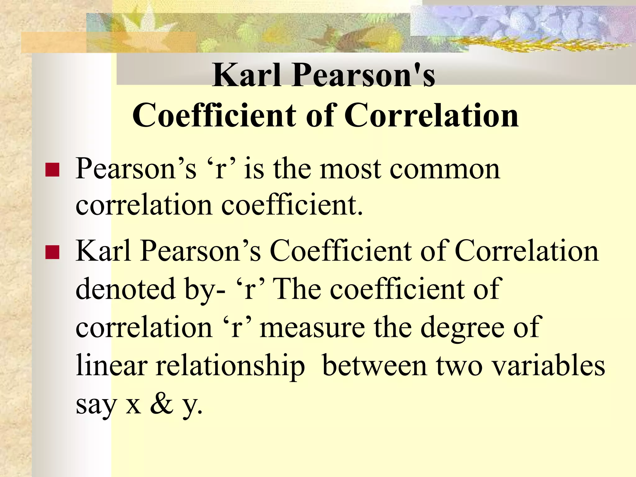 Karl Pearson's
Coefficient of Correlation
 Pearson’s ‘r’ is the most common
correlation coefficient.
 Karl Pearson’s Coefficient of Correlation
denoted by- ‘r’ The coefficient of
correlation ‘r’ measure the degree of
linear relationship between two variables
say x & y.
 