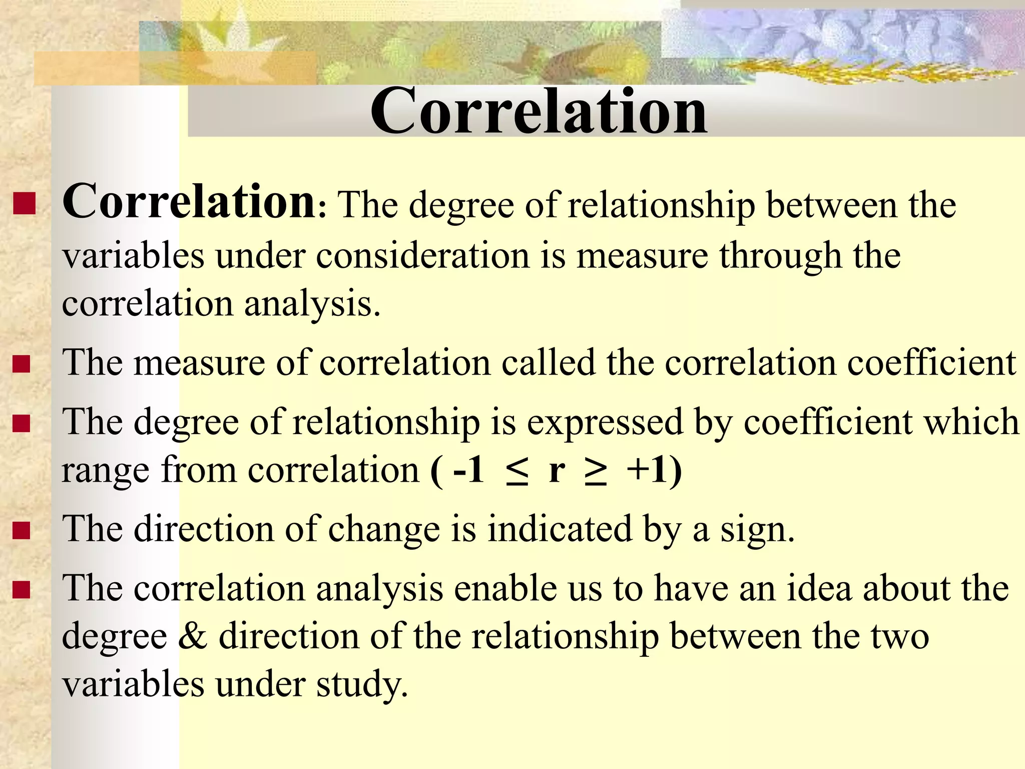 Correlation
 Correlation: The degree of relationship between the
variables under consideration is measure through the
correlation analysis.
 The measure of correlation called the correlation coefficient
 The degree of relationship is expressed by coefficient which
range from correlation ( -1 ≤ r ≥ +1)
 The direction of change is indicated by a sign.
 The correlation analysis enable us to have an idea about the
degree & direction of the relationship between the two
variables under study.
 