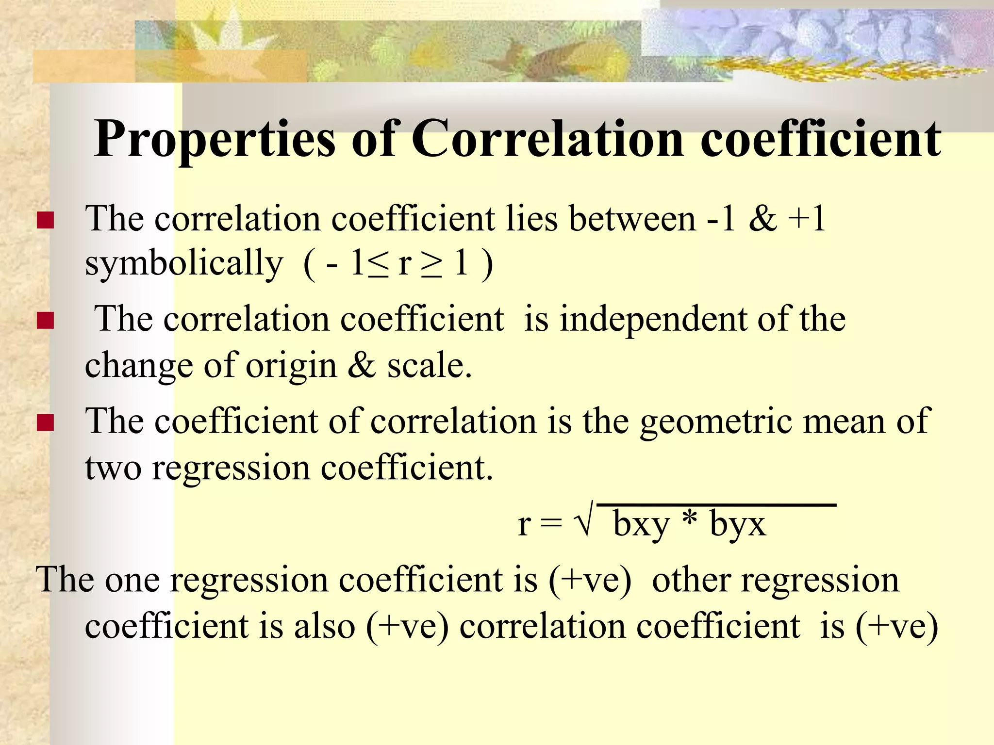 Properties of Correlation coefficient
 The correlation coefficient lies between -1 & +1
symbolically ( - 1≤ r ≥ 1 )
 The correlation coefficient is independent of the
change of origin & scale.
 The coefficient of correlation is the geometric mean of
two regression coefficient.
r = √ bxy * byx
The one regression coefficient is (+ve) other regression
coefficient is also (+ve) correlation coefficient is (+ve)
 