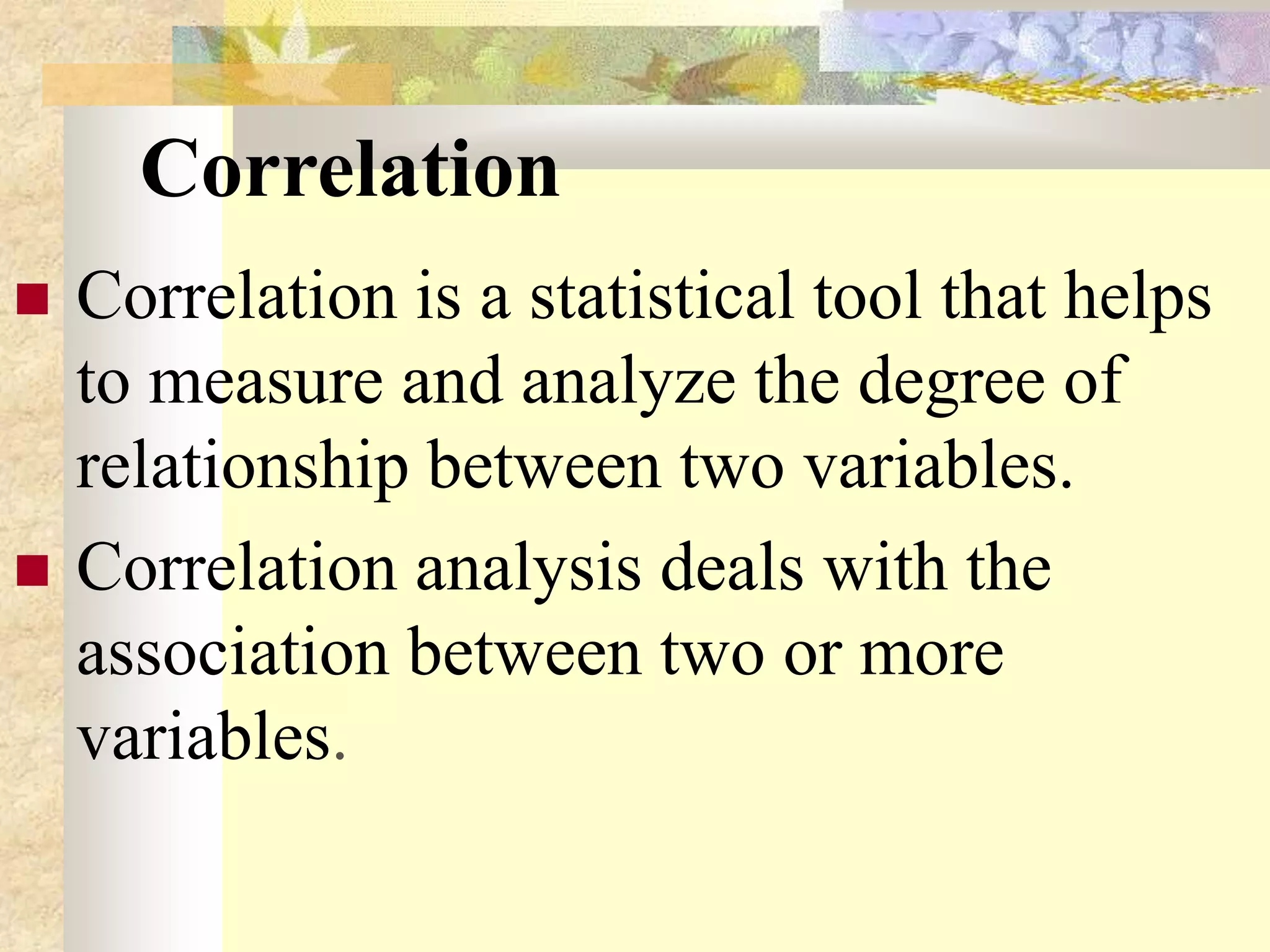 Correlation
 Correlation is a statistical tool that helps
to measure and analyze the degree of
relationship between two variables.
 Correlation analysis deals with the
association between two or more
variables.
 