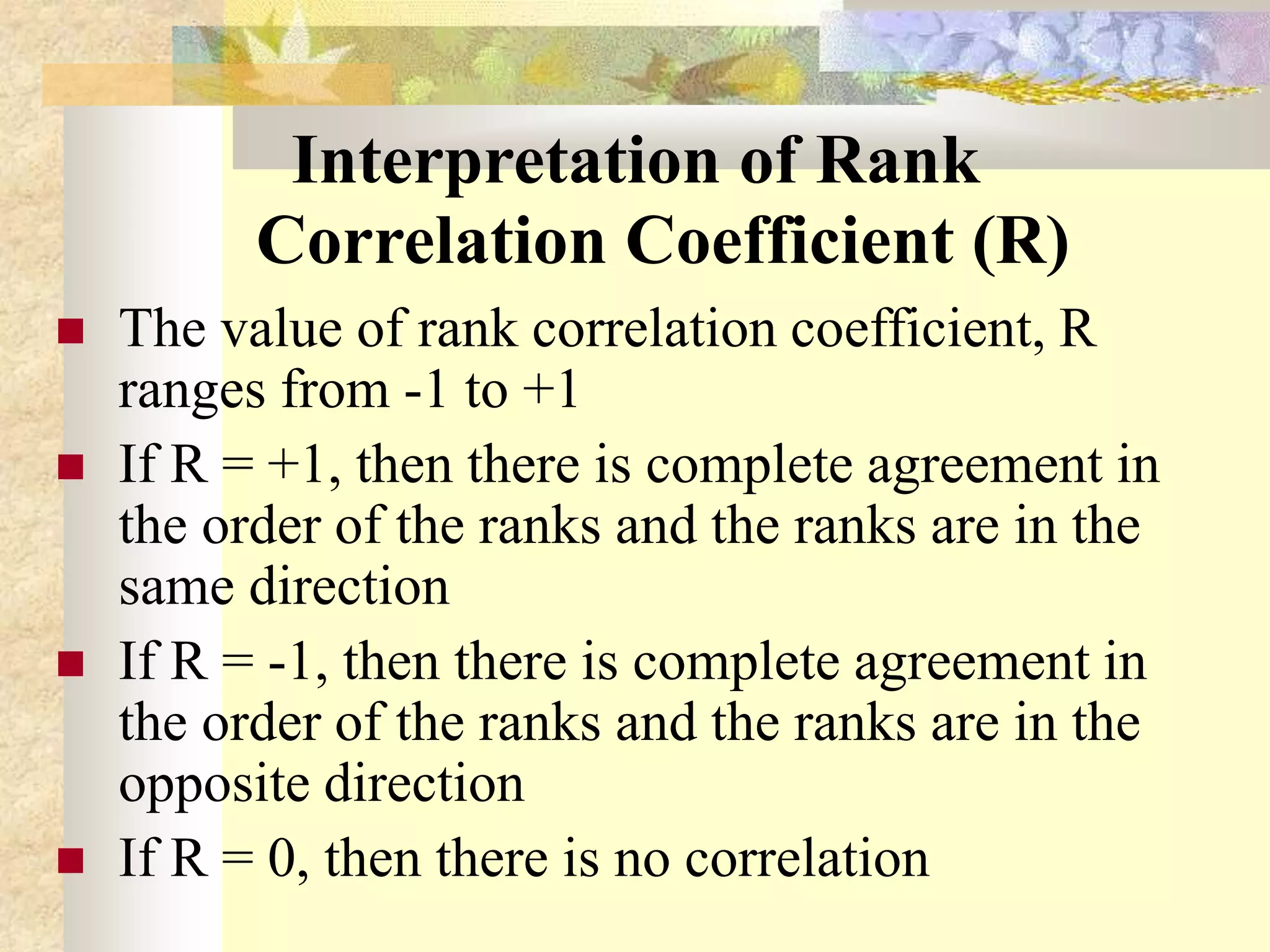 Interpretation of Rank
Correlation Coefficient (R)
 The value of rank correlation coefficient, R
ranges from -1 to +1
 If R = +1, then there is complete agreement in
the order of the ranks and the ranks are in the
same direction
 If R = -1, then there is complete agreement in
the order of the ranks and the ranks are in the
opposite direction
 If R = 0, then there is no correlation
 