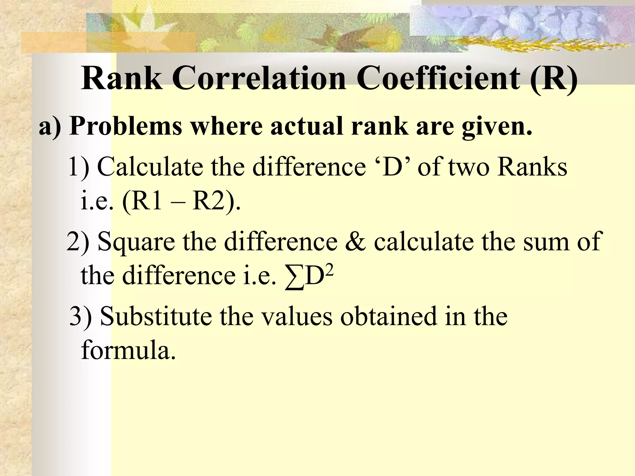 Rank Correlation Coefficient (R)
a) Problems where actual rank are given.
1) Calculate the difference ‘D’ of two Ranks
i.e. (R1 – R2).
2) Square the difference & calculate the sum of
the difference i.e. ∑D2
3) Substitute the values obtained in the
formula.
 