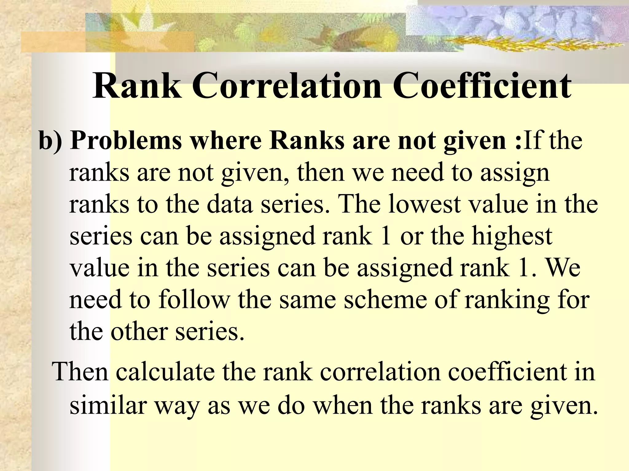 Rank Correlation Coefficient
b) Problems where Ranks are not given :If the
ranks are not given, then we need to assign
ranks to the data series. The lowest value in the
series can be assigned rank 1 or the highest
value in the series can be assigned rank 1. We
need to follow the same scheme of ranking for
the other series.
Then calculate the rank correlation coefficient in
similar way as we do when the ranks are given.
 