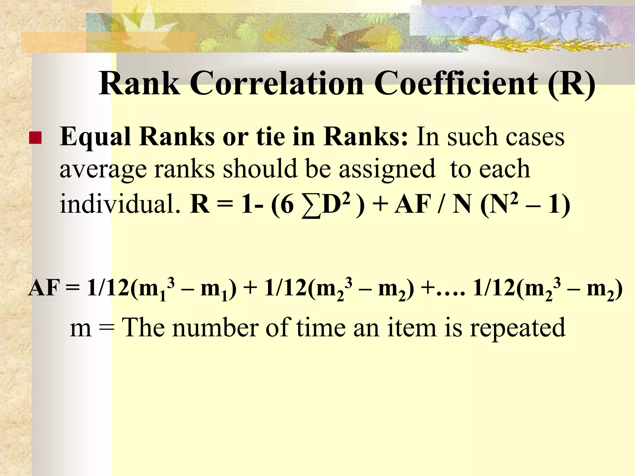 Rank Correlation Coefficient (R)
 Equal Ranks or tie in Ranks: In such cases
average ranks should be assigned to each
individual. R = 1- (6 ∑D2 ) + AF / N (N2 – 1)
AF = 1/12(m1
3 – m1) + 1/12(m2
3 – m2) +…. 1/12(m2
3 – m2)
m = The number of time an item is repeated
 