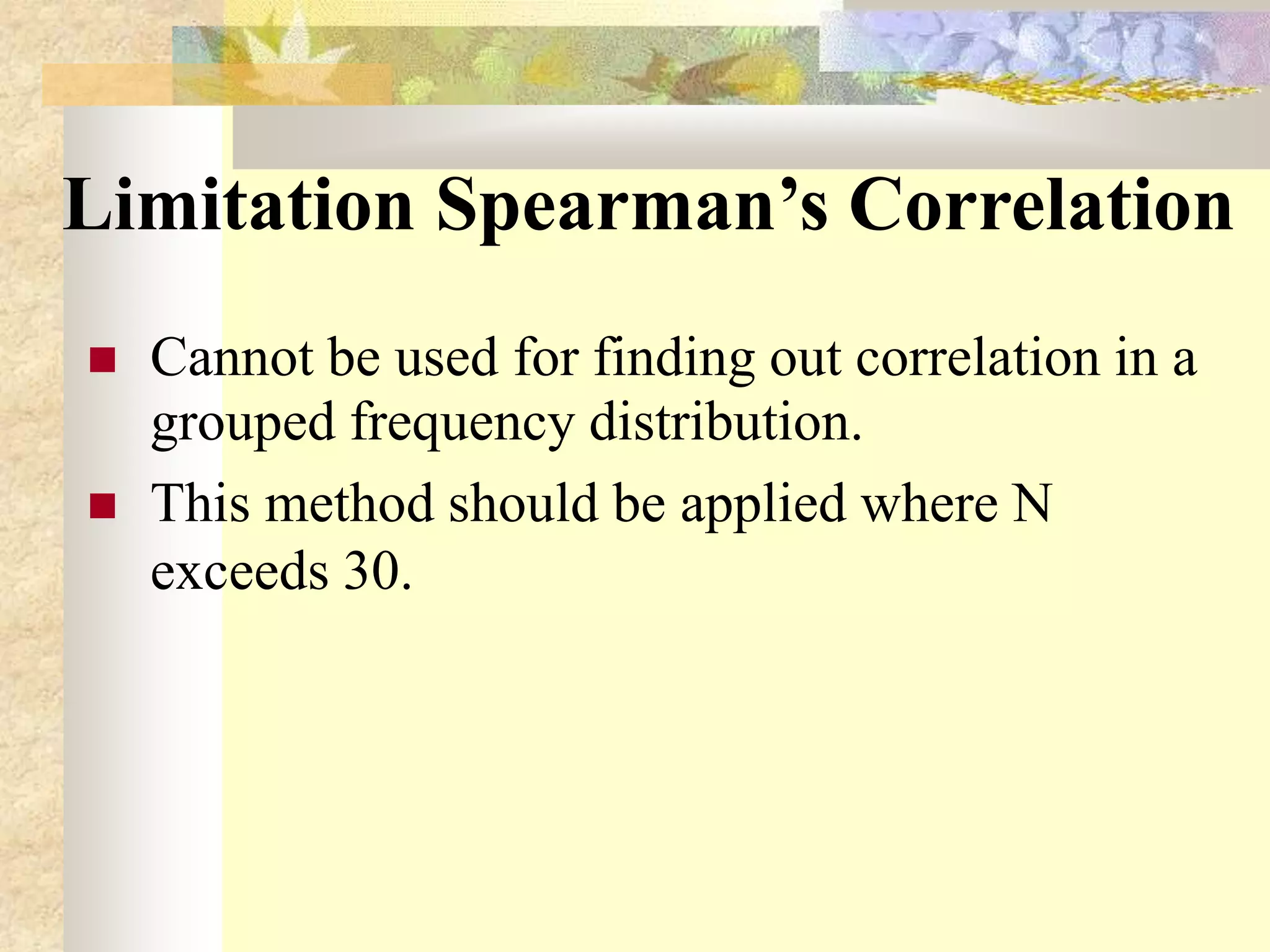 Limitation Spearman’s Correlation
 Cannot be used for finding out correlation in a
grouped frequency distribution.
 This method should be applied where N
exceeds 30.
 