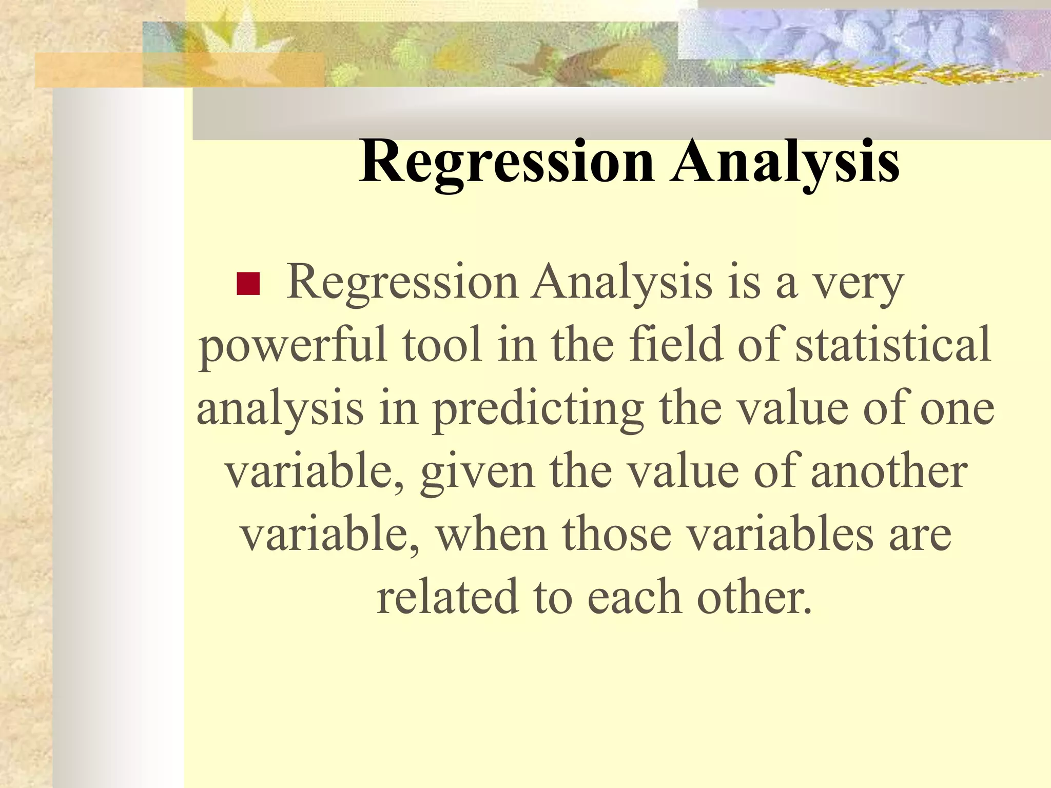 Regression Analysis
 Regression Analysis is a very
powerful tool in the field of statistical
analysis in predicting the value of one
variable, given the value of another
variable, when those variables are
related to each other.
 