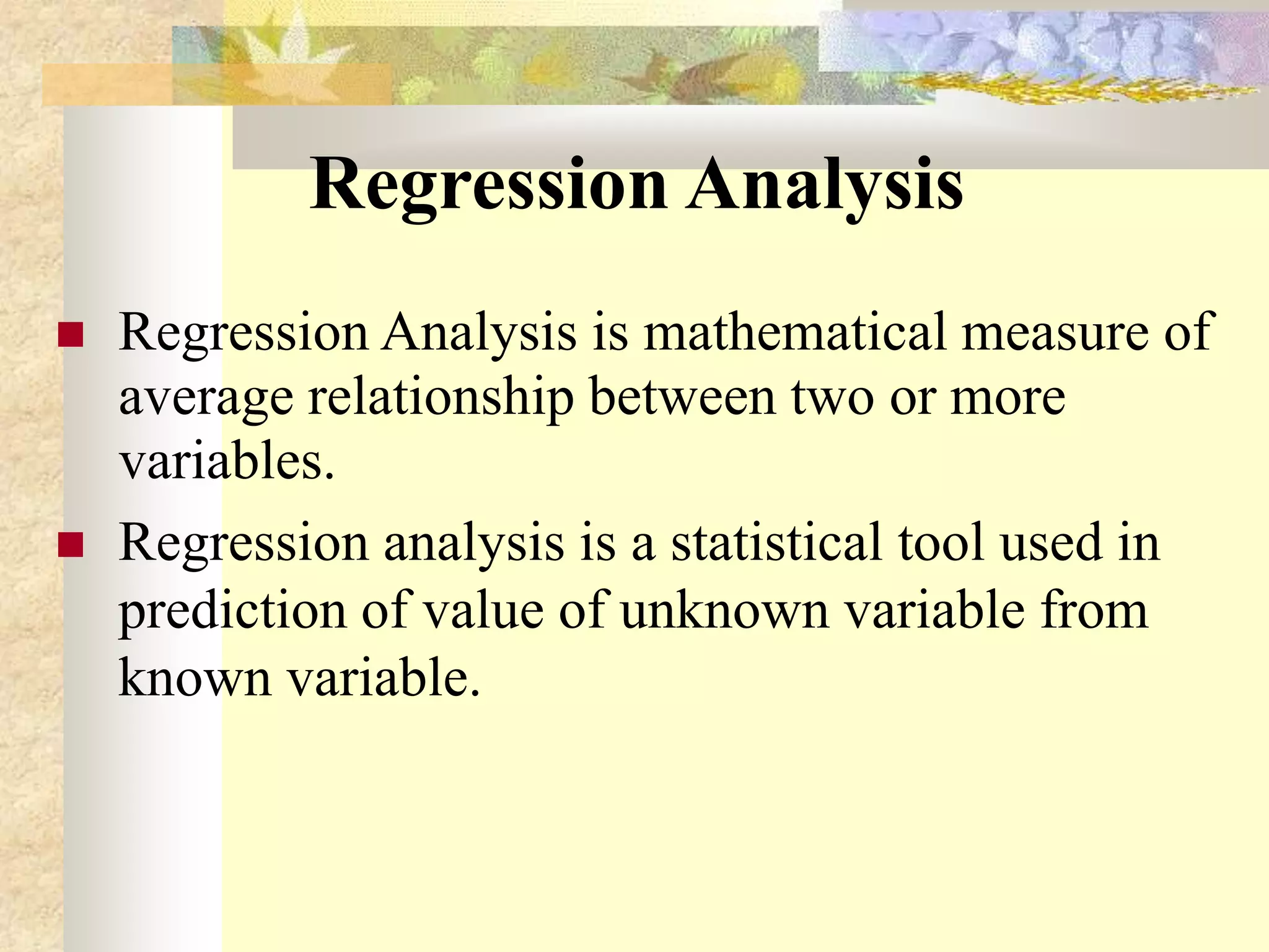 Regression Analysis
 Regression Analysis is mathematical measure of
average relationship between two or more
variables.
 Regression analysis is a statistical tool used in
prediction of value of unknown variable from
known variable.
 