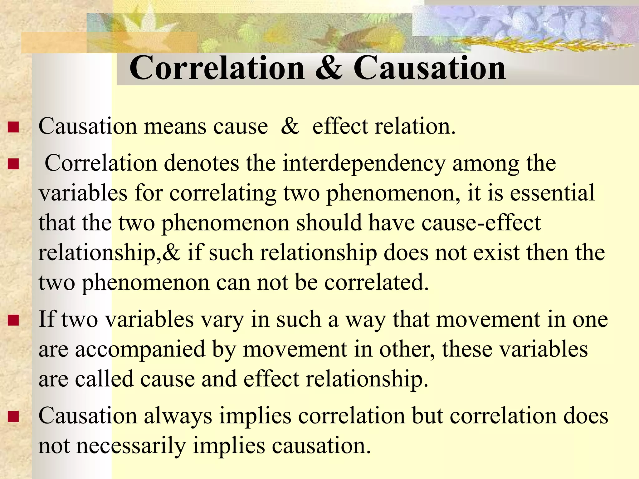 Correlation & Causation
 Causation means cause & effect relation.
 Correlation denotes the interdependency among the
variables for correlating two phenomenon, it is essential
that the two phenomenon should have cause-effect
relationship,& if such relationship does not exist then the
two phenomenon can not be correlated.
 If two variables vary in such a way that movement in one
are accompanied by movement in other, these variables
are called cause and effect relationship.
 Causation always implies correlation but correlation does
not necessarily implies causation.
 