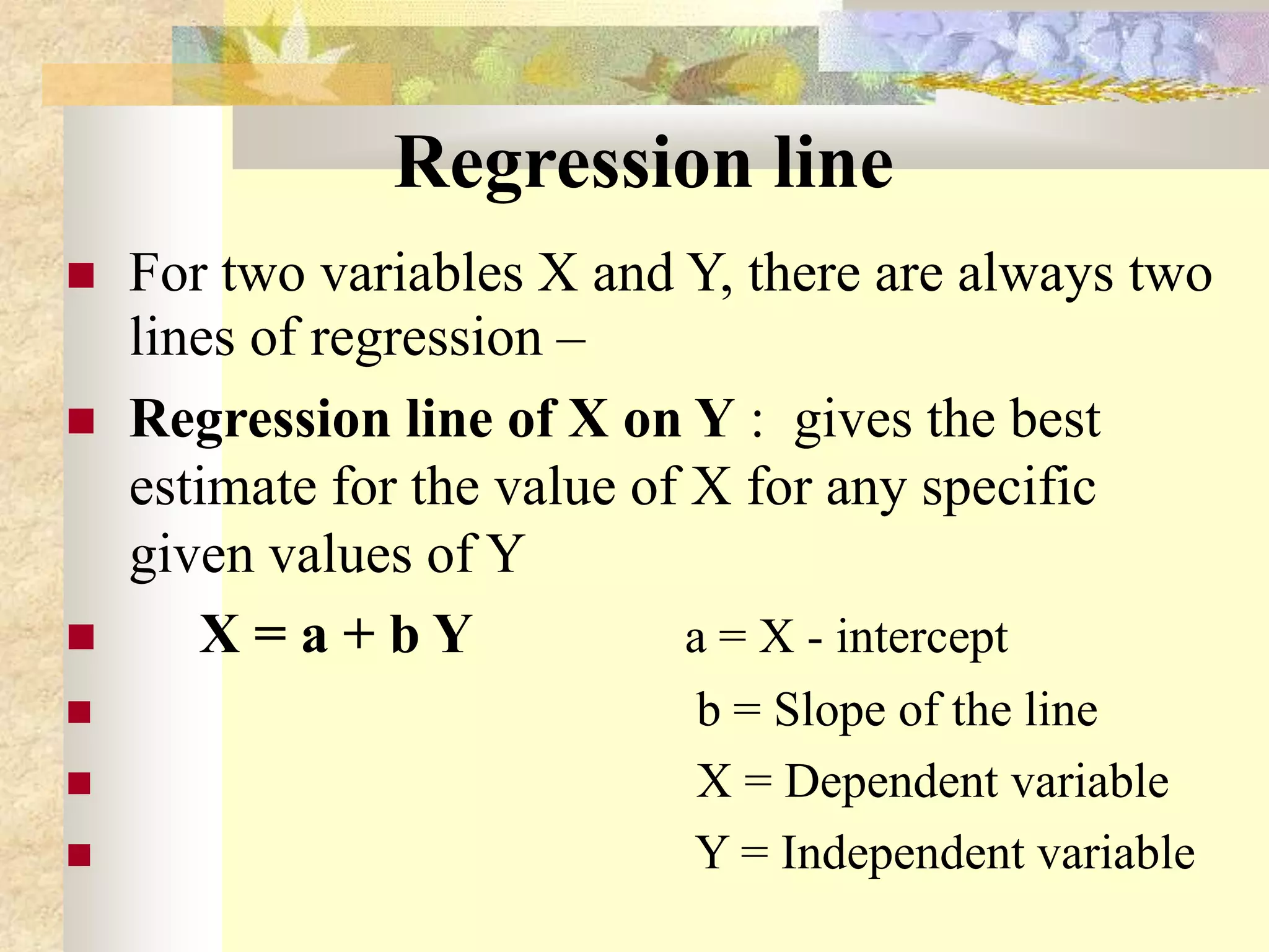 Regression line
 For two variables X and Y, there are always two
lines of regression –
 Regression line of X on Y : gives the best
estimate for the value of X for any specific
given values of Y
 X = a + b Y a = X - intercept
 b = Slope of the line
 X = Dependent variable
 Y = Independent variable
 