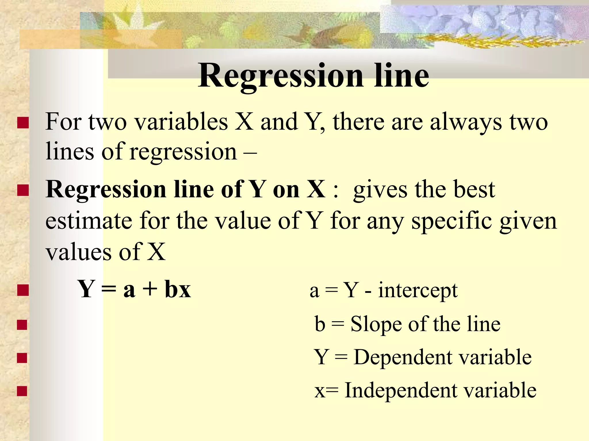 Regression line
 For two variables X and Y, there are always two
lines of regression –
 Regression line of Y on X : gives the best
estimate for the value of Y for any specific given
values of X
 Y = a + bx a = Y - intercept
 b = Slope of the line
 Y = Dependent variable
 x= Independent variable
 