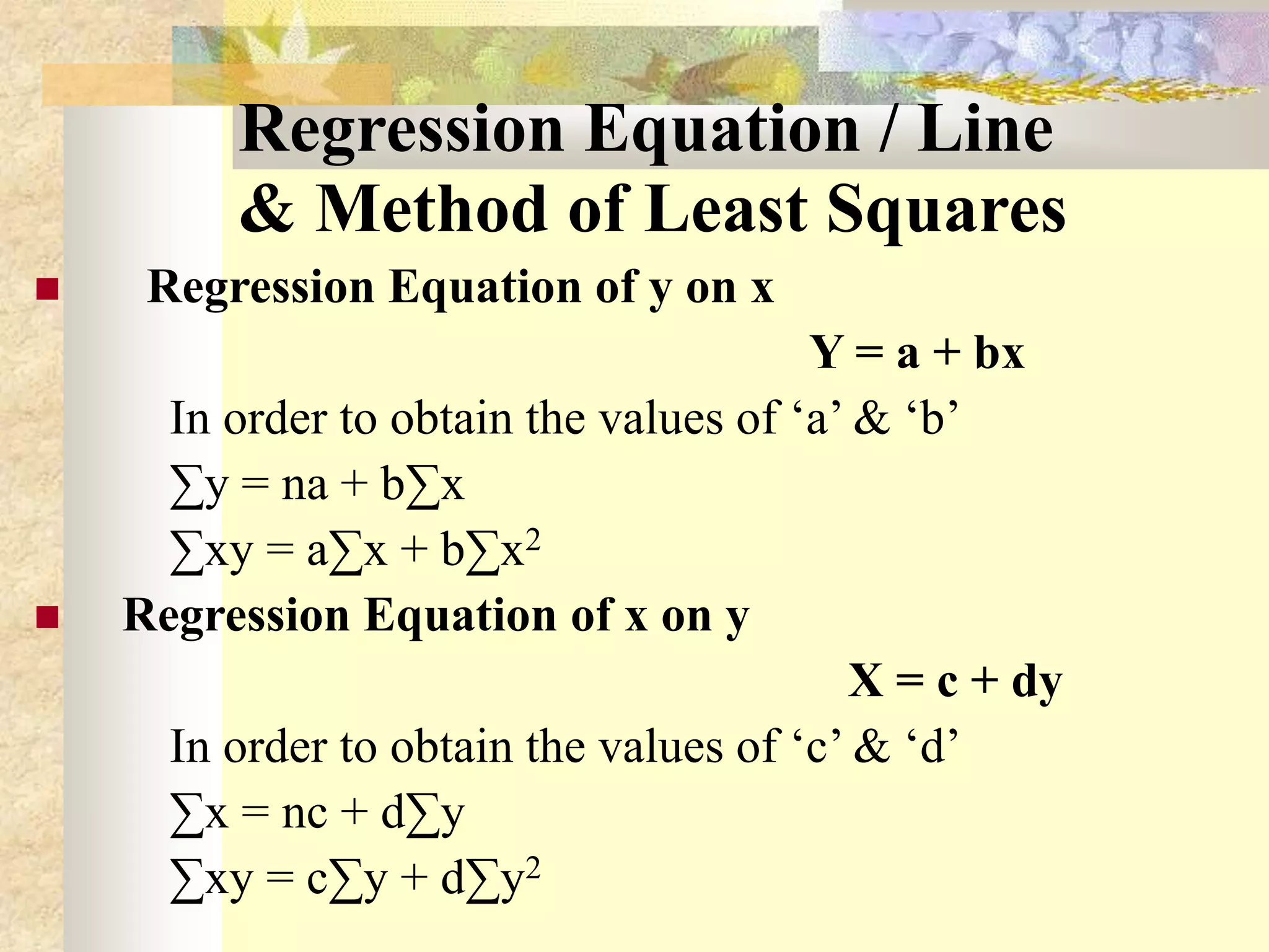 Regression Equation / Line
& Method of Least Squares
 Regression Equation of y on x
Y = a + bx
In order to obtain the values of ‘a’ & ‘b’
∑y = na + b∑x
∑xy = a∑x + b∑x2
 Regression Equation of x on y
X = c + dy
In order to obtain the values of ‘c’ & ‘d’
∑x = nc + d∑y
∑xy = c∑y + d∑y2
 