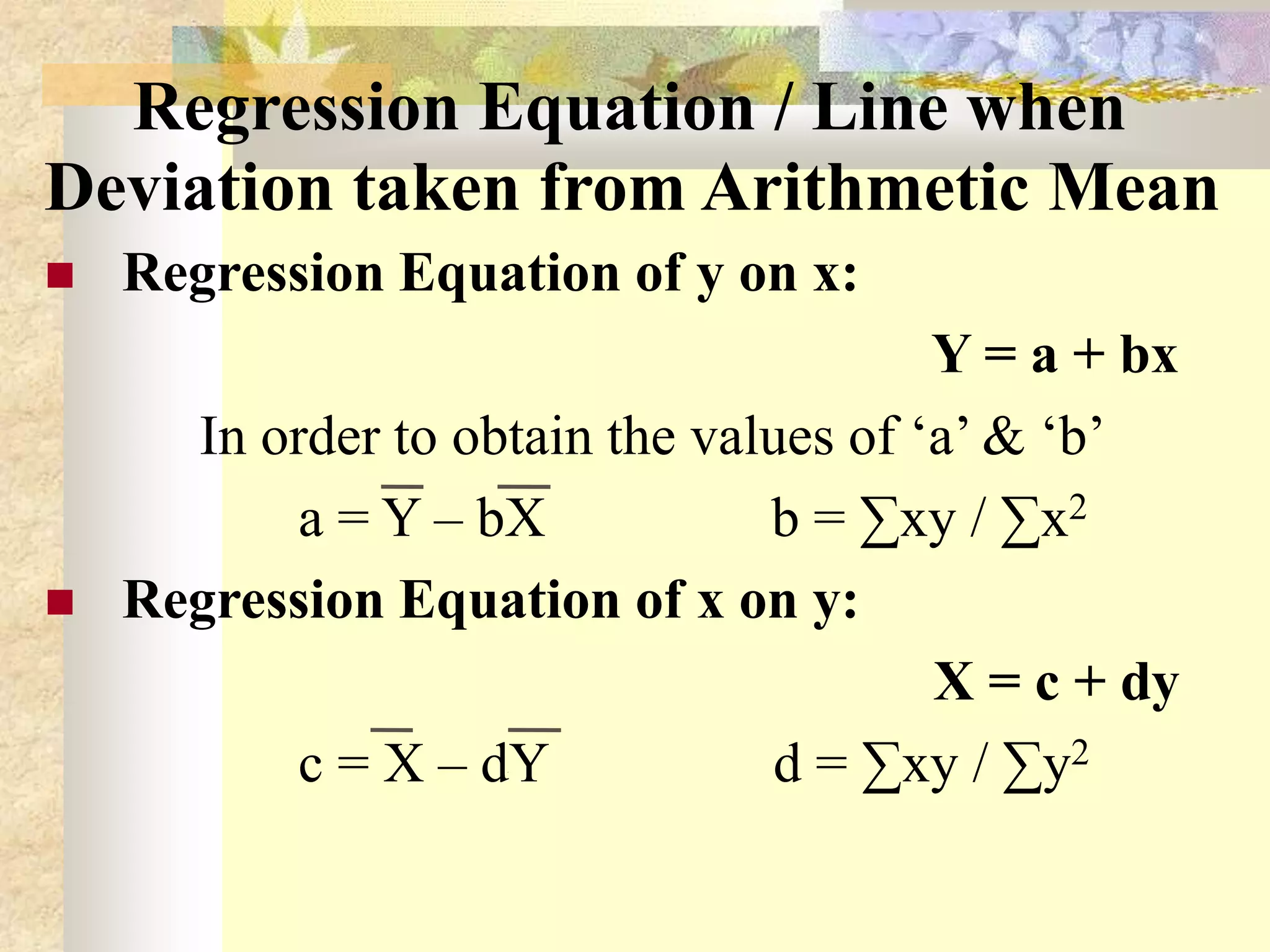 Regression Equation / Line when
Deviation taken from Arithmetic Mean
 Regression Equation of y on x:
Y = a + bx
In order to obtain the values of ‘a’ & ‘b’
a = Y – bX b = ∑xy / ∑x2
 Regression Equation of x on y:
X = c + dy
c = X – dY d = ∑xy / ∑y2
 