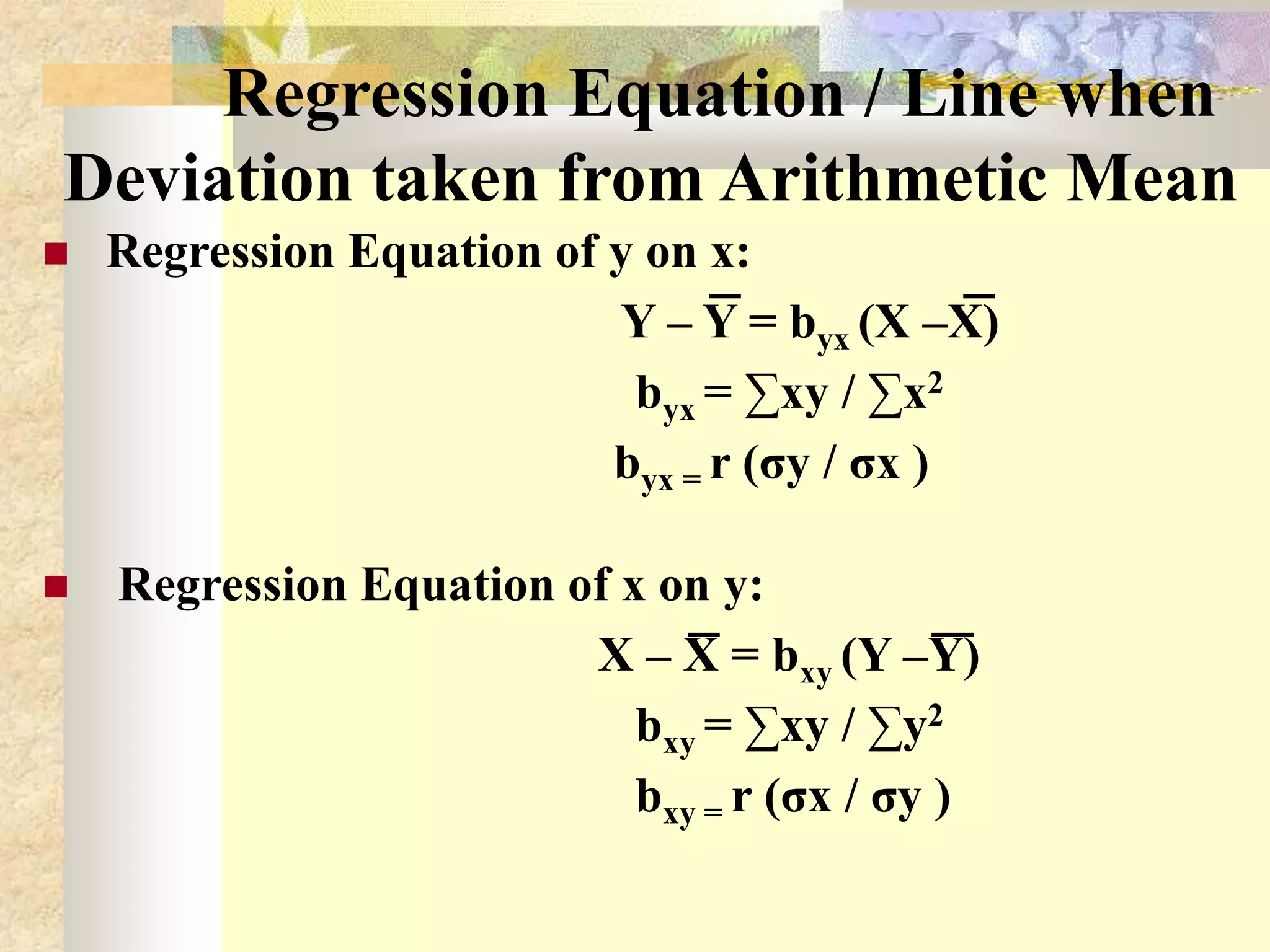 Regression Equation / Line when
Deviation taken from Arithmetic Mean
 Regression Equation of y on x:
Y – Y = byx (X –X)
byx = ∑xy / ∑x2
byx = r (σy / σx )
 Regression Equation of x on y:
X – X = bxy (Y –Y)
bxy = ∑xy / ∑y2
bxy = r (σx / σy )
 