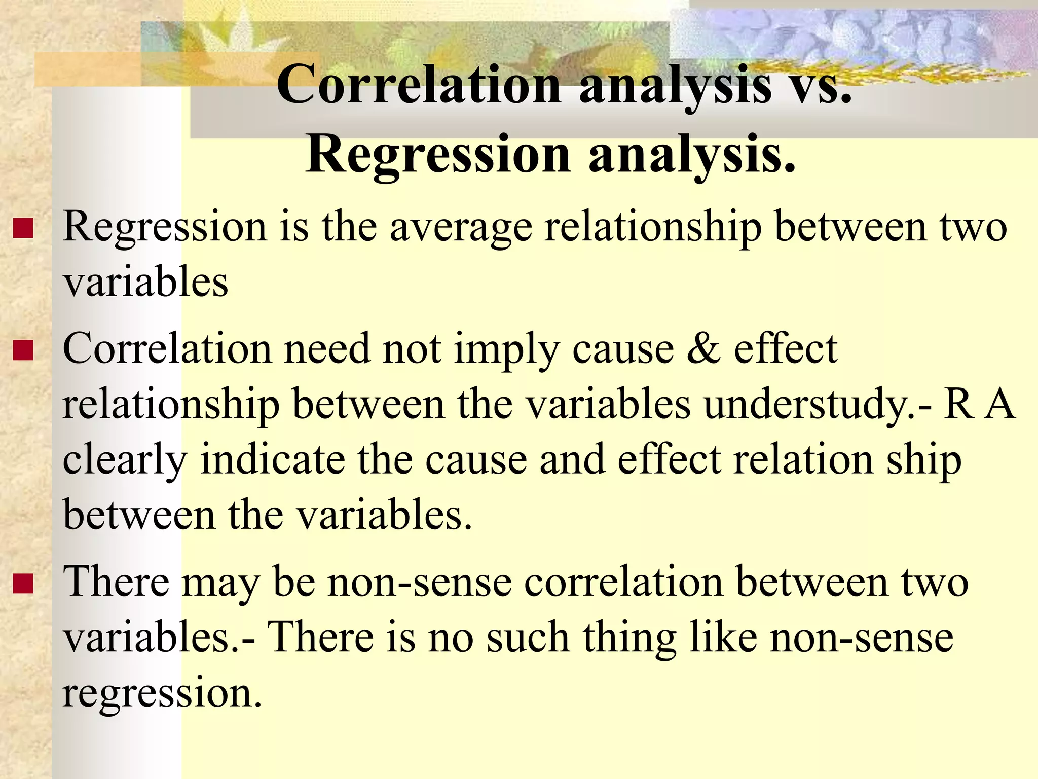 Correlation analysis vs.
Regression analysis.
 Regression is the average relationship between two
variables
 Correlation need not imply cause & effect
relationship between the variables understudy.- R A
clearly indicate the cause and effect relation ship
between the variables.
 There may be non-sense correlation between two
variables.- There is no such thing like non-sense
regression.
 