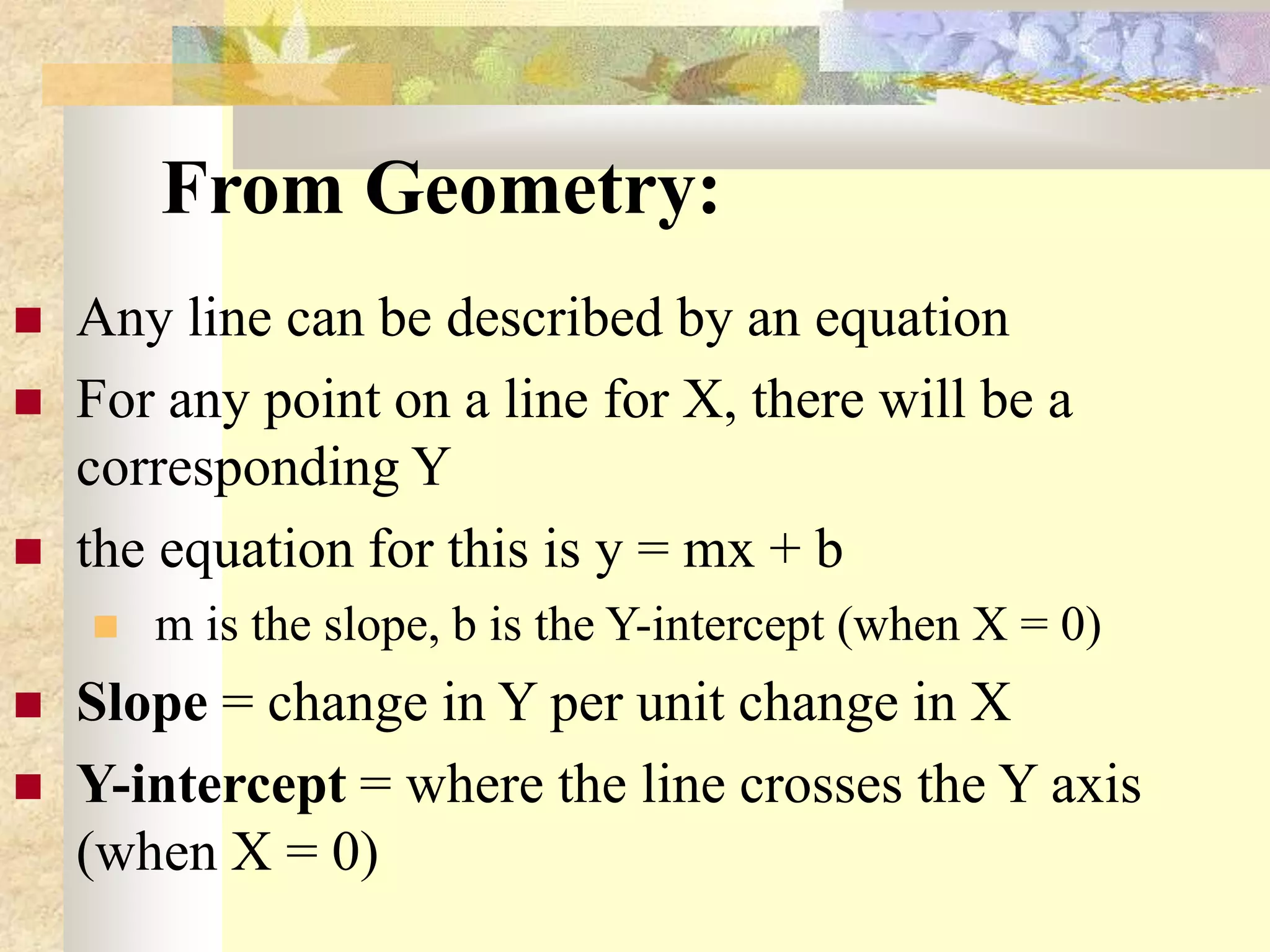 From Geometry:
 Any line can be described by an equation
 For any point on a line for X, there will be a
corresponding Y
 the equation for this is y = mx + b
 m is the slope, b is the Y-intercept (when X = 0)
 Slope = change in Y per unit change in X
 Y-intercept = where the line crosses the Y axis
(when X = 0)
 