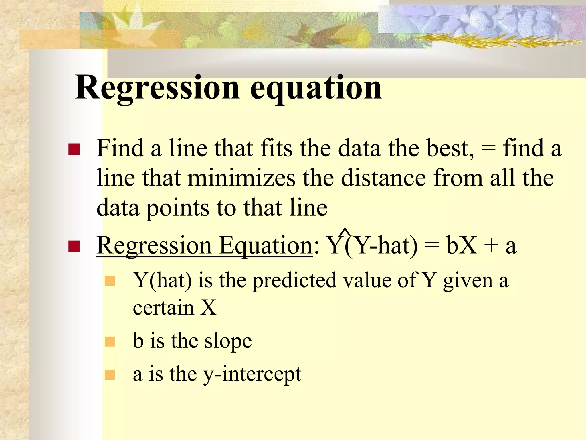 Regression equation
 Find a line that fits the data the best, = find a
line that minimizes the distance from all the
data points to that line
 Regression Equation: Y(Y-hat) = bX + a
 Y(hat) is the predicted value of Y given a
certain X
 b is the slope
 a is the y-intercept
^
 
