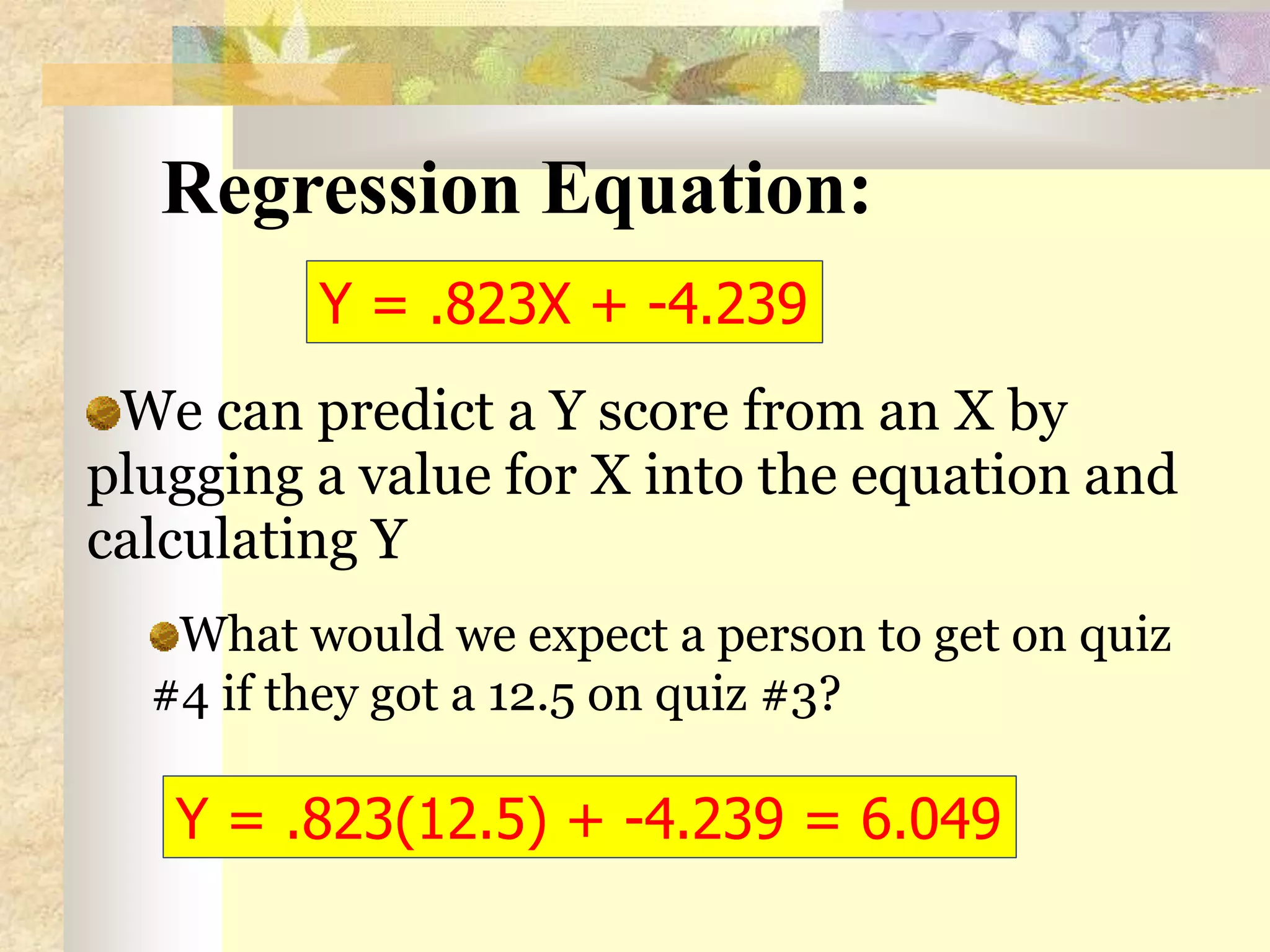 Regression Equation:
We can predict a Y score from an X by
plugging a value for X into the equation and
calculating Y
What would we expect a person to get on quiz
#4 if they got a 12.5 on quiz #3?
Y = .823X + -4.239
Y = .823(12.5) + -4.239 = 6.049
 