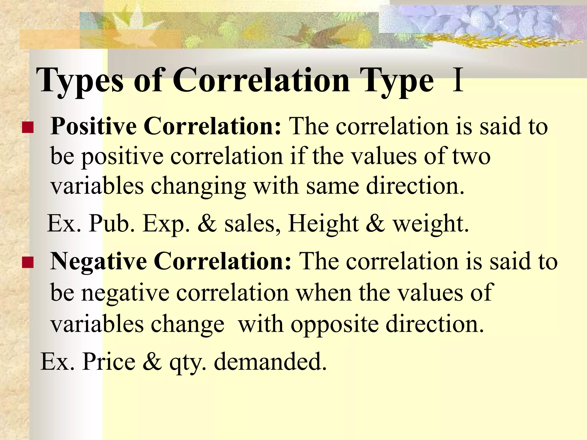 Types of Correlation Type I
 Positive Correlation: The correlation is said to
be positive correlation if the values of two
variables changing with same direction.
Ex. Pub. Exp. & sales, Height & weight.
 Negative Correlation: The correlation is said to
be negative correlation when the values of
variables change with opposite direction.
Ex. Price & qty. demanded.
 