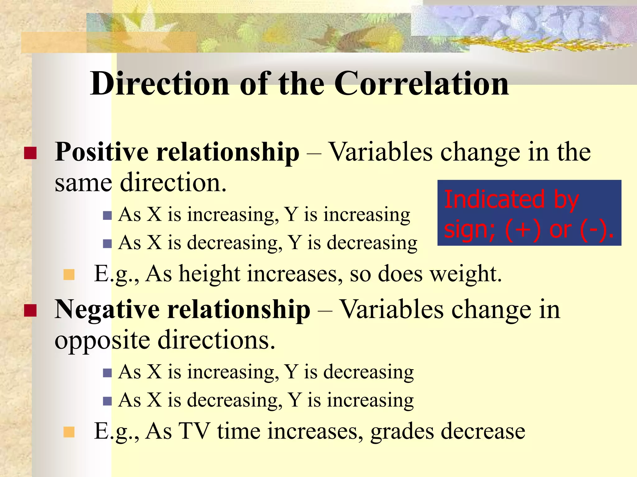 Direction of the Correlation
 Positive relationship – Variables change in the
same direction.
 As X is increasing, Y is increasing
 As X is decreasing, Y is decreasing
 E.g., As height increases, so does weight.
 Negative relationship – Variables change in
opposite directions.
 As X is increasing, Y is decreasing
 As X is decreasing, Y is increasing
 E.g., As TV time increases, grades decrease
Indicated by
sign; (+) or (-).
 