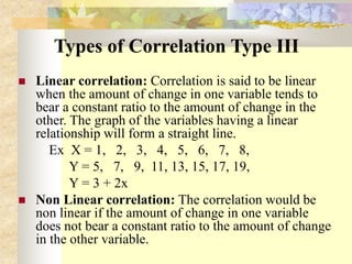 Types of Correlation Type III
 Linear correlation: Correlation is said to be linear
when the amount of change in one variable tends to
bear a constant ratio to the amount of change in the
other. The graph of the variables having a linear
relationship will form a straight line.
Ex X = 1, 2, 3, 4, 5, 6, 7, 8,
Y = 5, 7, 9, 11, 13, 15, 17, 19,
Y = 3 + 2x
 Non Linear correlation: The correlation would be
non linear if the amount of change in one variable
does not bear a constant ratio to the amount of change
in the other variable.
 