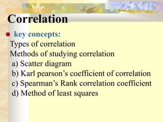 Correlation
 key concepts:
Types of correlation
Methods of studying correlation
a) Scatter diagram
b) Karl pearson’s coefficient of correlation
c) Spearman’s Rank correlation coefficient
d) Method of least squares
 