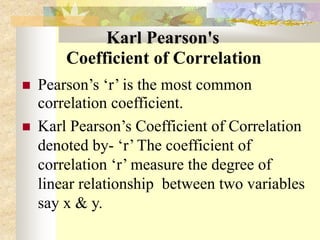 Karl Pearson's
Coefficient of Correlation
 Pearson’s ‘r’ is the most common
correlation coefficient.
 Karl Pearson’s Coefficient of Correlation
denoted by- ‘r’ The coefficient of
correlation ‘r’ measure the degree of
linear relationship between two variables
say x & y.
 