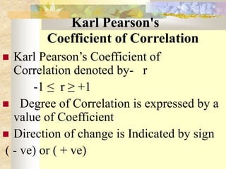 Karl Pearson's
Coefficient of Correlation
 Karl Pearson’s Coefficient of
Correlation denoted by- r
-1 ≤ r ≥ +1
 Degree of Correlation is expressed by a
value of Coefficient
 Direction of change is Indicated by sign
( - ve) or ( + ve)
 