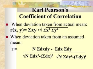 Karl Pearson's
Coefficient of Correlation
 When deviation taken from actual mean:
r(x, y)= Σxy /√ Σx² Σy²
 When deviation taken from an assumed
mean:
r = N Σdxdy - Σdx Σdy
√N Σdx²-(Σdx)² √N Σdy²-(Σdy)²
 