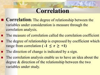 Correlation
 Correlation: The degree of relationship between the
variables under consideration is measure through the
correlation analysis.
 The measure of correlation called the correlation coefficient
 The degree of relationship is expressed by coefficient which
range from correlation ( -1 ≤ r ≥ +1)
 The direction of change is indicated by a sign.
 The correlation analysis enable us to have an idea about the
degree & direction of the relationship between the two
variables under study.
 
