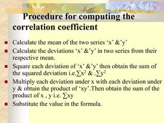 Procedure for computing the
correlation coefficient
 Calculate the mean of the two series ‘x’ &’y’
 Calculate the deviations ‘x’ &’y’ in two series from their
respective mean.
 Square each deviation of ‘x’ &’y’ then obtain the sum of
the squared deviation i.e.∑x2 & .∑y2
 Multiply each deviation under x with each deviation under
y & obtain the product of ‘xy’.Then obtain the sum of the
product of x , y i.e. ∑xy
 Substitute the value in the formula.
 